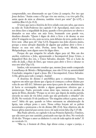compreendido, nos alimentando no que Cristo já cumpriu. Por isto que
Jesus declara: “Assim como o Pai que vive me enviou, e eu vivo pelo Pai,
assim quem de mim se alimenta, também viverá por mim” (Jo 6.57), e
também (Rm 4.5; Jo 15.5).
      O texto que narra a história do livro selado com sete selos, que estava
na mão do Todo-Poderoso (no capitulo 5 de Apocalipse), mais uma vez
nos deixa claro a inigualdade de Jesus, quando o livro precisava ser aberto e
desatados os seus selos: um anjo forte, bramando com grande voz,
desafiava dizendo: “Quem é digno de abrir o livro e de desatar os seus
selos? E ninguém no céu, nem na terra, nem debaixo da terra, podia abrir o
livro nem olhar para ele” (Ap 5.2-3). Enquanto isso João chorava muito,
porque a nossa salvação dependia de alguém que pudesse abrir o livro e
desatar os seus sete selos. Porém, nessa hora, nem Moisés, nem
Melquisedeque, nem algum outro foi digno disto.
      Porque diz que ninguém foi achado digno para tal. Mas um dos
anciãos confortou a João, apresentando o Incomparável Jesus Cristo, o
Inigualável Reis dos reis, o Único Salvador, dizendo: “Eis aí o Leão da
tribo de Judá, a Raiz de Davi, que venceu para abrir o livro e desatar os
seus sete selos”(Ap 5.5).
      Irmãos, vale novamente ressaltar que, mesmo Jesus sendo comparado
à semelhança de Moisés e Melquisedeque, mas não O foi na autenticidade!
Conclusão: ninguém é igual a Jesus. Ele é Incomparável, Único Salvador.
A Ele, glória para todo o sempre. Amém!
      A doutrina do dízimo é anti-bíblica para o cristianismo. Temos
registros em mãos que dizem que a Igreja só começou a cobrar dízimo por
volta do ano 600 d.C. Sabemos que nessa época parte de sua administração
já havia se corrompido, devido a alguns gananciosos obreiros que a
ministravam. Paulo, prevendo coisas deste tipo, instruiu os anciãos da
igreja de Éfeso, dizendo: “Porque eu sei isto: que depois da minha partida,
entrarão no meio de vós lobos cruéis que não perdoarão o rebanho” (At
20.29). No versículo 33 ele justifica-se: “De ninguém cobicei a prata, nem o
ouro”. Sabia ele que, quando os lobos entrassem na administração da
Igreja, iam cobiçar prata e ouro. Nessa cobiça forçam até os pobres
necessitados a praticarem a lei do dízimo (Mt 23.4). Seus objetivos são de
buscar glória material para serem ricos e de nada terem falta (Ap 3.17-18).
      Mas Paulo adverte, no capítulo 6 da sua Primeira Epístola a Timóteo,
que não entre por esse caminho, praticando esse tipo de obra. No versículo
10 ele diz: “Porque o amor ao dinheiro é a raiz de toda espécie de males”. E
no versículo 11:
      “Mas tu, ó homem de Deus, foge destas coisas, e segue a justiça, a
 