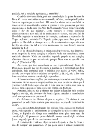piedade, a fé, a caridade, a paciência, a mansidão”.
       O cristão deve contribuir, pois sua contribuição faz parte da obra de
Deus. O crente, verdadeiramente convertido à Cristo, recebe pelo Espírito
Santo o impulso para contribuir. Há também vários incentivos bíblicos
concernentes à contribuição, aliados a grandes e belas promessas; por isto
encontramos a linda frase em Atos 20.35, dizendo: “Mais bem-aventurada
coisa é dar do que receber”. Desta maneira o cristão contribui
espontaneamente, não pela lei de mandamentos carnais, mas pela lei da
liberdade, segundo o sentimento do coração, conforme a expressão de
Tiago, capítulo 1, versículo 25: “Aquele, porém, que atenta bem para a lei
perfeita da liberdade, e nisto persevera, não sendo ouvinte esquecido, mas
fazedor da obra, este tal será bem aventurado nos seus feitos”, confira
também Tg 2.12.
       A lei da liberdade dispensa a ordenança de percentual, mas interessa-
se no propósito do nosso coração; o apóstolo Paulo nos conscientiza desta
realidade, dizendo: “Cada um contribua segundo propôs no seu coração;
não com tristeza ou por necessidade, porque Deus ama ao que dá com
alegria” (2Coríntios 9.7).
       Ao crente que tem consciência de sua responsabilidade diante de
Deus, não é preciso que lhe determine a quantia ou o percentual que deva
contribuir, pois contribui com o máximo que puder. A viúva pobre,
quando deu o que tinha (o máximo que podia Lc 21.1-4), não o fez com
base em dízimo, mas em contribuição espontânea.
       A denominação evangélica que ordena o percentual de contribuição,
demonstra dúvida quanto à espiritualidade dos seus membros, visto que 1
Timóteo 1.9-10 declara que a lei não é feita para os cristãos, mas para os
ímpios, para os profanos, para os que são contra a sã doutrina.
       Portanto, cristãos, não podemos nos deixar influenciar pelo espírito
legalista, ou seja, não devemos de forma alguma associar a contribuição
cristã a cumprimento de percentual.
       Os defensores do dízimo alegam o seguinte: “O dízimo é um
percentual de referência mínima para estabelecer o piso de contribuição
cristã”.
       Mas, na realidade, tal alegação não confere com a verdadeira doutrina
cristã. Pois segundo o ensinamento do Evangelho de nosso Senhor Jesus
Cristo, o Espírito da Graça não estabelece nem piso nem teto de
contribuição. O percentual preestabelecido como contribuição mínima
(como alegam) é pura lei de mandamento carnal.
       A contribuição cristã tem objetivo único de ajudar a obra de Deus, e
não de cumprir um percentual. O que passa disto é atitude puramente
 
