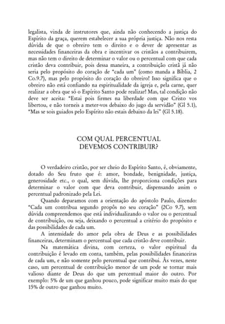 legalista, vinda de instrutores que, ainda não conhecendo a justiça do
Espírito da graça, querem estabelecer a sua própria justiça. Não nos resta
dúvida de que o obreiro tem o direito e o dever de apresentar as
necessidades financeiras da obra e incentivar os cristãos a contribuirem,
mas não tem o direito de determinar o valor ou o percentual com que cada
cristão deva contribuir, pois dessa maneira, a contribuição cristã já não
seria pelo propósito do coração de “cada um” (como manda a Bíblia, 2
Co.9.7), mas pelo propósito do coração do obreiro! Isso significa que o
obreiro não está confiando na espiritualidade da igreja e, pela carne, quer
realizar a obra que só o Espírito Santo pode realizar! Mas, tal condição não
deve ser aceita: “Estai pois firmes na liberdade com que Cristo vos
libertou, e não torneis a meter-vos debaixo do jugo da servidão” (Gl 5.1),
“Mas se sois guiados pelo Espírito não estais debaixo da lei” (Gl 5.18).




                     COM QUAL PERCENTUAL
                      DEVEMOS CONTRIBUIR?


      O verdadeiro cristão, por ser cheio do Espírito Santo, é, obviamente,
dotado do Seu fruto que é: amor, bondade, benignidade, justiça,
generosidade etc., o qual, sem dúvida, lhe proporciona condições para
determinar o valor com que deva contribuir, dispensando assim o
percentual padronizado pela Lei.
      Quando deparamos com a orientação do apóstolo Paulo, dizendo:
“Cada um contribua segundo propôs no seu coração” (2Co 9.7), sem
dúvida compreendemos que está individualizando o valor ou o percentual
de contribuição, ou seja, deixando o percentual a critério do propósito e
das possibilidades de cada um.
      A intensidade do amor pela obra de Deus e as possibilidades
financeiras, determinam o percentual que cada cristão deve contribuir.
      Na matemática divina, com certeza, o valor espiritual da
contribuição é levado em conta, também, pelas possibilidades financeiras
de cada um, e não somente pelo percentual que contribui. Às vezes, neste
caso, um percentual de contribuição menor de um pode se tornar mais
valioso diante de Deus do que um percentual maior do outro. Por
exemplo: 5% de um que ganhou pouco, pode significar muito mais do que
15% de outro que ganhou muito.
 