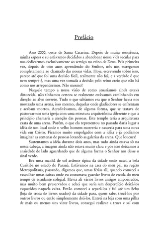 Prefácio

      Ano 2000, oeste de Santa Catarina. Depois de muita resistência,
minha esposa e eu estávamos decididos a abandonar nossa vida secular para
nos dedicarmos exclusivamente ao serviço no reino de Deus. Pela primeira
vez, depois de oito anos aprendendo do Senhor, nós nos estregamos
completamente ao chamado das nossas vidas. Hoje, escrevendo sobre isso,
parece até que foi uma decisão fácil, realmente não foi, e a verdade é que
nem sempre é, mas uma vez tomada a decisão pelo reino creio que não há
como nos arrependermos. Não mesmo!
      Naquele tempo a nossa visão de como atuaríamos ainda estava
distorcida, não tínhamos certeza se realmente estávamos caminhando em
direção ao alvo correto. Tudo o que sabíamos era que o Senhor havia nos
mostrado uma arena, isso mesmo, daquelas onde gladiadores se enfrentam
e acabam mortos. Acreditávamos, de alguma forma, que se tratava de
pastorearmos uma igreja com uma estrutura arquitetônica diferente e que a
princípio chamaria a atenção das pessoas. Este templo teria a arquitetura
exata de uma arena. Porém, o que ela representou no passado daria lugar a
idéia de um local onde o velho homem morreria e nasceria para uma nova
vida em Cristo. Ficamos muito empolgados com a idéia e já podíamos
imaginar as centenas de pessoas lotando as galerias da arena. Que loucura!
      Sustentamos a idéia durante dois anos, mas tudo ainda estava só na
nossa cabeça, a imagem ainda não estava muito clara e por isso deixamos a
ansiedade de lado aguardando que de alguma forma o Senhor nos desse o
sinal verde.
      Era uma manhã de sol ardente típica da cidade onde nasci, a bela
Curitiba no estado do Paraná. Estávamos na casa do meu pai, na região
Metropolitana, passando, digamos que, umas férias ali, quando comecei a
vasculhar umas caixas onde eu costumava guardar livros de escola do meu
tempo de estudante colegial. Havia ali vários livros antigos empoeirados,
mas muito bem preservados e achei que seria um desperdício deixá-los
esquecidos naquela caixa. Então comecei a separá-los e fui até um Sebo
(loja de troca de livros usados) da cidade para, quem sabe, trocá-los por
outros livros ou então simplesmente doá-los. Entrei na loja com uma pilha
de mais ou menos uns vinte livros, consegui realizar a troca e saí com
 