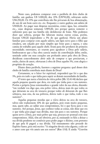 Neste caso, podemos comparar com a parábola de dois chefes de
família: um ganhou U$ 5.000,00; deu 15% (U$750,00), sobraram então
U$4.250,00. Os 15% que contribuiu não lhe privaram de boa alimentação,
do uso de um bom carro etc. etc. Enquanto o outro ganhou um salário de
U$100,00. Ao pagar suas despesas necessárias, como: água, luz, armazém
etc., cujas despesas somaram U$95,00; isto porque gastou somente o
suficiente para que sua família não desfalecesse de fome. Não podemos
dizer que sobrou, porque lhe faltavam muitas outras coisas, porém,
ficaram U$5,00 (equivalente a 5% do que ganhou). Havia um plano
familiar para comprar com aquele salário, um lápis novo para o filho que
estudava, um calçado por mais simples que fosse para a esposa, e uma
camisa de trabalho para aquele chefe. Eram para eles produtos de primeira
necessidade; entretanto, ao orarem para agradecer a Deus pelo salário,
lembraram-se que a Sua obra carecia muito da contribuição deles; então,
sentindo arder em seus corações um profundo amor pela obra de Deus,
decidiram concordemente abrir mão de comprar o que precisavam, e
então, cheios de amor, ofertaram à obra de Deus aqueles 5%, com alegria e
propósito de coração.
      Diante desta parábola, fazemos a seguinte pergunta: qual desses dois
chefes de família contribuiu mais diante de Deus?
      Certamente, se o leitor for espiritual, responderá que foi o que deu
5%, pois era tudo o que tinha para suprir as demais necessidades da família.
      O texto que narra a história da viúva pobre (Mc 12.41-44) declara que
aquela pequena quantia que dera, era tudo que tinha para o seu sustento.
Porém o próprio Jesus testemunhou o grande valor da sua oferta, dizendo:
“em verdade vos digo que, esta pobre viúva, deitou mais do que todos os
que deitaram na arca do tesouro; porque todos ali deitaram do que lhes
sobejava, mas esta, da sua pobreza, deitou tudo o que tinha, todo o seu
sustento”.
      Aquelas pequenas moedas que a viúva deitou na arca do tesouro,
talvez não traduzissem 10% do que ganhara, pois eram muito pequenas,
mas, quem sabe, ao saldar seus compromissos, foi o que ficou para o seu
sustento. Até porque, Jesus, que conhece todas as coisas, não disse que era
o que tinha para pagar suas dívidas, mas sim para o seu sustento. Porque
quem serve a Deus, por mais pobre que seja, procura ser pontual com seus
compromissos. Aliás, têm até obreiros, por aí, ensinando os fiéis a deixar a
sua dívida pendente no comércio para poder pagar o dízimo, com pretexto
de que pela fé pagará a sua dívida. Tal ensinamento não procede do
Espírito Santo, pois está escrito: “A ninguém devais coisa alguma, a não ser
o amor com que vós ameis uns aos outros” (Rm 13.8). E ainda: “Convém
 