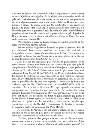o escritor da Epístola aos Hebreus diz sobre o julgamento de quem comete
tal erro: “Quebrantando alguém a lei de Moisés, morre sem misericórdia só
pela palavra de duas ou três testemunhas, de quanto maior castigo cuidais
vós será julgado merecedor aquele que pisar o Filho de Deus, e tiver por
profano o sangue da aliança com que foi santificado, e fizer agravo ao
Espírito da graça?” (Hb 10.28-29). A espontaneidade para contribuir, e a
liberdade para que o percentual seja determinado pelas possibilidades e
propósito de coração, são características proporcionadas pelo Espírito da
Graça. Ao contrário, estaríamos aniquilando a Graça de Deus. Por esta
razão lemos em Gálatas 2.21:
       “Não aniquilo a graça de Deus; porque, se a justiça provém da lei,
segue-se que Cristo morreu debalde”.
       Existem muitos se gloriando, batendo no peito e dizendo: “Pela fé
sou dizimista”. Isso expressa confiança na carne, não aceitando a
incapacidade humana; e isso é abominação diante de Deus. Devemos tomar
o exemplo de Paulo, que diz: “Longe esteja de mim, gloriar-me, a não ser
na cruz de nosso Senhor Jesus Cristo” (Gl 6.14).
       Deus não nos deu capacidade para que pela fé guardássemos leis de
mandamentos carnais; mas Deus nos deu capacidade para que pela fé
cumpríssemos a lei da liberdade que há em Cristo Jesus, a qual podemos
chamar de “Lei de Cristo”: “Não estamos sem lei para com Deus, mas
debaixo da lei de Cristo” (1 Co 9.21). A lei de Cristo é a lei da liberdade.
Em termos de contribuição financeira, existe lei para contribuir, mas não
existe lei preestabelecida para o percentual. O percentual varia de acordo
com as possibilidades de cada um, segundo a orientação de Paulo aos
coríntios, quando diz: “Conforme a sua prosperidade” (1Co 16.2), ao
contrário, não seria lei da liberdade. É o que aprendemos acima, na
comparação das contribuições dos dois chefes de família. De outra
maneira, Jesus não precisaria nos ter oferecido um “Jugo suave e um fardo
leve” (Mt 11.30). Isto nos ensina que bater no peito, dizendo que guarda a
lei do dízimo, é fazer agravo ao Espírito da Graça. Muitos, além de se
gloriarem na prática da lei do dízimo, ainda acusam aqueles que
contribuem pela lei da liberdade, chamando-os de ladrões e injustos;
termos estes, usados na lei mosaica (Dt 27.26; Ml 3.9).
       Na parábola do “fariseu e do publicano”, entende-se que o fariseu
confiava na prática dessa lei para gloriar-se e acusar os outros de não serem
dizimistas, chamando-os de roubadores quando dizia:
       “Ó Deus, graças te dou, porque não sou como os demais homens,
roubadores, injustos e adúlteros; nem ainda como este publicano. Jejuo
duas vezes na semana, e dou os dízimos de tudo quanto possuo” (Lc
 