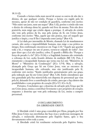 18.11-12).
       Contudo o fariseu tinha mais moral de acusar os outros de não dar o
dízimo, do que qualquer cristão. Porque o fariseu era regido pela lei
mosaica, apesar de não ter condição de guardá-la, conforme está escrito:
“Não existe um justo, nem um sequer” (Rm 3.10), porém o cristão não tem
o direito de cobrança dessa lei, quando está livre da mesma. Pois não deve
praticá-la, nem exigir que cristão algum a pratique. A salvação do cristão
não vem pela prática da lei, mas pela justiça da fé, em Cristo Jesus,
conforme está escrito: “Mas, aquele que não pratica, mas crê naquele que
justifica o ímpio, a sua fé lhe é imputada como justiça” (Rm 4.5).
       A Lei dada por intermédio de Moisés, chamada Lei de mandamentos
carnais, não aceita a impossibilidade humana, mas exige a sua prática na
íntegra. Esta confirmação encontra-se em Tiago 2.10: “Aquele que guardar
toda a lei, e tropeçar em um só ponto, tornou-se culpado de todos”. Isso
quer dizer que a Lei não justifica, cobra. É quando a Bíblia diz: “Porque a
força do pecado é a lei” (1Co 15.56); e a fragilidade humana não resistindo
a cobrança da Lei, acaba ficando debaixo da maldição (Ml 3.9). Pois, é
exatamente a incapacidade humana que torna essa Lei em: “Ministério da
Morte” e “Ministério da Condenação” (2Co 3.7-9). Mas, a salvação,
alcançada pela Graça que há em Cristo Jesus, vem ao encontro da
incapacidade humana, não cobrando, mas sim justificando pela fé,
conforme está escrito: “Sendo justificados gratuitamente pela sua graça,
pela redenção que há em Cristo Jesus” (Rm 3.24). Então entendemos que
esta gratuidade pela Sua misericórdia nos dispensa do percentual que vem
pela lei, deixando livre a contribuição do cristão, para que a faça dentro das
possibilidades e com propósito de coração (2Co 9.7; 1Co 16.2).
       Portanto, Concluímos que a doutrina da salvação pela Graça que há
em Cristo Jesus, ensina a contribuir livremente e por propósito de coração;
enquanto a doutrina que vem pela ordenança da Lei, ensina a cumprir
percentual.


                            O ESCLARECIMENTO
                           DA LIBERDADE CRISTÃ

      A liberdade cristã é uma graça concedida por Deus, pregada por Seu
Filho Jesus Cristo nas entrelinhas das Suas ricas e poderosas mensagens de
salvação, e esclarecida abertamente pelo Espírito Santo, após o Seu
derramamento sobre toda a carne.
      A liberdade cristã foi totalmente esclarecida pelo Espírito Santo,
 