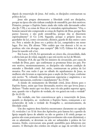 depois da ressurreição de Jesus. Até então, os discípulos continuavam na
prática da Lei.
       Jesus não pregou abertamente a liberdade cristã aos discípulos,
porque na época eles não tinham condição de entendê-la, por dois motivos:
Primeiro, porque o Espírito Santo ainda não tinha sido derramado sobre
eles (Jo 7.39), e as coisas de Deus só se entendem espiritualmente: “Ora, o
homem natural não compreende as coisas do Espírito de Deus, porque lhes
parece loucura; e não pode entendê-las, porque elas se discernem
espiritualmente” (1 Co 2.14). Segundo, porque o próprio Jesus era
guardador da Lei, como: circuncisão, dízimos, guarda de dias meses e anos
etc. Pois a missão de Jesus era a prática da Lei, cumprindo-a em nosso
lugar. Por isto, Ele afirma: “Não cuideis que vim destruir a lei ou os
profetas: não vim ab-rogar, mas cumprir” (Mt 5.17). Gálatas 4.4, diz que
Jesus foi nascido sob a Lei.
       Em Lucas, 2.21-24, foi apresentado ao oitavo dia, circuncidado, dada
a oferta (um par de rolas), segundo o que está escrito na Lei de Moisés.
       Romanos 15.8, diz que Ele foi ministro da circuncisão, por causa da
verdade de Deus, para que confirmasse as promessas feitas aos pais. Por
este motivo, momentaneamente, os discípulos não tinham condição de
entender a liberdade cristã. Até então, continuavam na prática da Lei
mosaica. Por essa razão é que no sábado do sepultamento de Jesus, as
mulheres não levaram as especiarias para a unção do Seu Corpo, conforme
está escrito: “E, voltando elas, prepararam especiarias e ungüentos; e no
sábado repousaram, conforme o mandamento” (Lc 23.56).
       A missão do ensinamento da liberdade cristã, Jesus deixou para o
Espírito Santo, assim que fosse derramado; motivo este que levou Jesus a
declarar: “Tenho muito que vos dizer, mas vós não podeis suportar agora,
mas, quando vier o Espírito de verdade, ele vos guiará em toda a verdade”
(Jo 16.12-13).
       Em verdade, este fato concretizou-se após a ressurreição de Jesus,
quando os discípulos, ao receberem o Espírito Santo, começaram a ser
esclarecidos de toda a verdade do Evangelho e, automaticamente, da
liberdade cristã.
       Um dos registros desta história encontramos claramente no capítulo
15, versículos 1 ao 32 de Atos dos Apóstolos; pois famosa foi a questão da
Igreja naquela época de admitir ou não os gentios à fé cristã; porque os
gentios não eram praticantes da Lei (provavelmente não eram dizimistas), e
em os admitindo, se deveriam ou não ser submetidos à prática da Lei
mosaica. Então, convocaram uma grande assembléia para debaterem este
assunto. A libertação dos cristãos em relação ao jugo da servidão da Lei
 