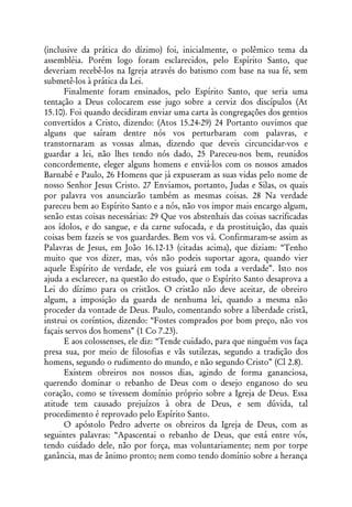 (inclusive da prática do dízimo) foi, inicialmente, o polêmico tema da
assembléia. Porém logo foram esclarecidos, pelo Espírito Santo, que
deveriam recebê-los na Igreja através do batismo com base na sua fé, sem
submetê-los à prática da Lei.
      Finalmente foram ensinados, pelo Espírito Santo, que seria uma
tentação a Deus colocarem esse jugo sobre a cerviz dos discípulos (At
15.10). Foi quando decidiram enviar uma carta às congregações dos gentios
convertidos a Cristo, dizendo: (Atos 15.24-29) 24 Portanto ouvimos que
alguns que saíram dentre nós vos perturbaram com palavras, e
transtornaram as vossas almas, dizendo que deveis circuncidar-vos e
guardar a lei, não lhes tendo nós dado, 25 Pareceu-nos bem, reunidos
concordemente, eleger alguns homens e enviá-los com os nossos amados
Barnabé e Paulo, 26 Homens que já expuseram as suas vidas pelo nome de
nosso Senhor Jesus Cristo. 27 Enviamos, portanto, Judas e Silas, os quais
por palavra vos anunciarão também as mesmas coisas. 28 Na verdade
pareceu bem ao Espírito Santo e a nós, não vos impor mais encargo algum,
senão estas coisas necessárias: 29 Que vos abstenhais das coisas sacrificadas
aos ídolos, e do sangue, e da carne sufocada, e da prostituição, das quais
coisas bem fazeis se vos guardardes. Bem vos vá. Confirmaram-se assim as
Palavras de Jesus, em João 16.12-13 (citadas acima), que diziam: “Tenho
muito que vos dizer, mas, vós não podeis suportar agora, quando vier
aquele Espírito de verdade, ele vos guiará em toda a verdade”. Isto nos
ajuda a esclarecer, na questão do estudo, que o Espírito Santo desaprova a
Lei do dízimo para os cristãos. O cristão não deve aceitar, de obreiro
algum, a imposição da guarda de nenhuma lei, quando a mesma não
proceder da vontade de Deus. Paulo, comentando sobre a liberdade cristã,
instrui os coríntios, dizendo: “Fostes comprados por bom preço, não vos
façais servos dos homens” (1 Co 7.23).
      E aos colossenses, ele diz: “Tende cuidado, para que ninguém vos faça
presa sua, por meio de filosofias e vãs sutilezas, segundo a tradição dos
homens, segundo o rudimento do mundo, e não segundo Cristo” (Cl 2.8).
      Existem obreiros nos nossos dias, agindo de forma gananciosa,
querendo dominar o rebanho de Deus com o desejo enganoso do seu
coração, como se tivessem domínio próprio sobre a Igreja de Deus. Essa
atitude tem causado prejuízos à obra de Deus, e sem dúvida, tal
procedimento é reprovado pelo Espírito Santo.
      O apóstolo Pedro adverte os obreiros da Igreja de Deus, com as
seguintes palavras: “Apascentai o rebanho de Deus, que está entre vós,
tendo cuidado dele, não por força, mas voluntariamente; nem por torpe
ganância, mas de ânimo pronto; nem como tendo domínio sobre a herança
 