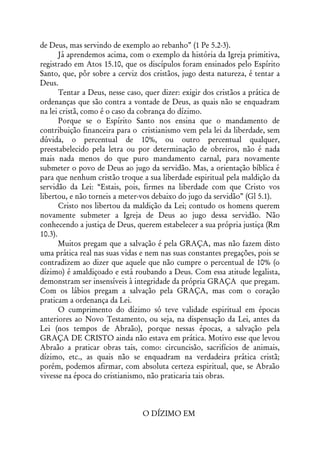 de Deus, mas servindo de exemplo ao rebanho” (1 Pe 5.2-3).
       Já aprendemos acima, com o exemplo da história da Igreja primitiva,
registrado em Atos 15.10, que os discípulos foram ensinados pelo Espírito
Santo, que, pôr sobre a cerviz dos cristãos, jugo desta natureza, é tentar a
Deus.
       Tentar a Deus, nesse caso, quer dizer: exigir dos cristãos a prática de
ordenanças que são contra a vontade de Deus, as quais não se enquadram
na lei cristã, como é o caso da cobrança do dízimo.
       Porque se o Espírito Santo nos ensina que o mandamento de
contribuição financeira para o cristianismo vem pela lei da liberdade, sem
dúvida, o percentual de 10%, ou outro percentual qualquer,
preestabelecido pela letra ou por determinação de obreiros, não é nada
mais nada menos do que puro mandamento carnal, para novamente
submeter o povo de Deus ao jugo da servidão. Mas, a orientação bíblica é
para que nenhum cristão troque a sua liberdade espiritual pela maldição da
servidão da Lei: “Estais, pois, firmes na liberdade com que Cristo vos
libertou, e não torneis a meter-vos debaixo do jugo da servidão” (Gl 5.1).
       Cristo nos libertou da maldição da Lei; contudo os homens querem
novamente submeter a Igreja de Deus ao jugo dessa servidão. Não
conhecendo a justiça de Deus, querem estabelecer a sua própria justiça (Rm
10.3).
       Muitos pregam que a salvação é pela GRAÇA, mas não fazem disto
uma prática real nas suas vidas e nem nas suas constantes pregações, pois se
contradizem ao dizer que aquele que não cumpre o percentual de 10% (o
dízimo) é amaldiçoado e está roubando a Deus. Com essa atitude legalista,
demonstram ser insensíveis à integridade da própria GRAÇA que pregam.
Com os lábios pregam a salvação pela GRAÇA, mas com o coração
praticam a ordenança da Lei.
       O cumprimento do dízimo só teve validade espiritual em épocas
anteriores ao Novo Testamento, ou seja, na dispensação da Lei, antes da
Lei (nos tempos de Abraão), porque nessas épocas, a salvação pela
GRAÇA DE CRISTO ainda não estava em prática. Motivo esse que levou
Abraão a praticar obras tais, como: circuncisão, sacrifícios de animais,
dízimo, etc., as quais não se enquadram na verdadeira prática cristã;
porém, podemos afirmar, com absoluta certeza espiritual, que, se Abraão
vivesse na época do cristianismo, não praticaria tais obras.



                                 O DÍZIMO EM
 