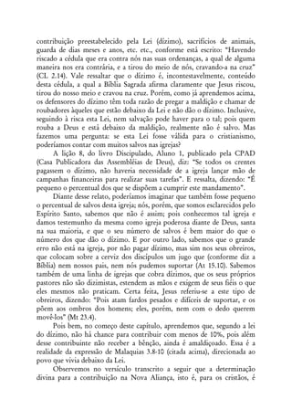 contribuição preestabelecido pela Lei (dízimo), sacrifícios de animais,
guarda de dias meses e anos, etc. etc., conforme está escrito: “Havendo
riscado a cédula que era contra nós nas suas ordenanças, a qual de alguma
maneira nos era contrária, e a tirou do meio de nós, cravando-a na cruz”
(CL 2.14). Vale ressaltar que o dízimo é, incontestavelmente, conteúdo
desta cédula, a qual a Bíblia Sagrada afirma claramente que Jesus riscou,
tirou do nosso meio e cravou na cruz. Porém, como já aprendemos acima,
os defensores do dízimo têm toda razão de pregar a maldição e chamar de
roubadores àqueles que estão debaixo da Lei e não dão o dízimo. Inclusive,
seguindo à risca esta Lei, nem salvação pode haver para o tal; pois quem
rouba a Deus e está debaixo da maldição, realmente não é salvo. Mas
fazemos uma pergunta: se esta Lei fosse válida para o cristianismo,
poderíamos contar com muitos salvos nas igrejas?
      A lição 8, do livro Discipulado, Aluno 1, publicado pela CPAD
(Casa Publicadora das Assembléias de Deus), diz: “Se todos os crentes
pagassem o dízimo, não haveria necessidade de a igreja lançar mão de
campanhas financeiras para realizar suas tarefas”. E ressalta, dizendo: “É
pequeno o percentual dos que se dispõem a cumprir este mandamento”.
      Diante desse relato, poderíamos imaginar que também fosse pequeno
o percentual de salvos desta igreja; nós, porém, que somos esclarecidos pelo
Espírito Santo, sabemos que não é assim; pois conhecemos tal igreja e
damos testemunho da mesma como igreja poderosa diante de Deus, santa
na sua maioria, e que o seu número de salvos é bem maior do que o
número dos que dão o dízimo. E por outro lado, sabemos que o grande
erro não está na igreja, por não pagar dízimo, mas sim nos seus obreiros,
que colocam sobre a cerviz dos discípulos um jugo que (conforme diz a
Bíblia) nem nossos pais, nem nós pudemos suportar (At 15.10). Sabemos
também de uma linha de igrejas que cobra dízimos, que os seus próprios
pastores não são dizimistas, estendem as mãos e exigem de seus fiéis o que
eles mesmos não praticam. Certa feita, Jesus referiu-se a este tipo de
obreiros, dizendo: “Pois atam fardos pesados e difíceis de suportar, e os
põem aos ombros dos homens; eles, porém, nem com o dedo querem
movê-los” (Mt 23.4).
      Pois bem, no começo deste capítulo, aprendemos que, segundo a lei
do dízimo, não há chance para contribuir com menos de 10%, pois além
desse contribuinte não receber a bênção, ainda é amaldiçoado. Essa é a
realidade da expressão de Malaquias 3.8-10 (citada acima), direcionada ao
povo que vivia debaixo da Lei.
      Observemos no versículo transcrito a seguir que a determinação
divina para a contribuição na Nova Aliança, isto é, para os cristãos, é
 