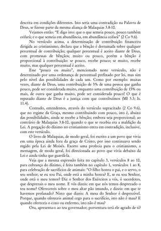 descrita em condições diferentes. Isto seria uma contradição na Palavra de
Deus, se fizesse parte da mesma aliança de Malaquias 3.8-10.
       Vejamos então: “E digo isto: que o que semeia pouco, pouco também
ceifará; e o que semeia em abundância, em abundância ceifará” (2 Co 9.6).
       No versículo acima, a determinação de contribuição financeira
dirigida ao cristianismo, declara que a bênção é derramada sobre qualquer
percentual de contribuição; qualquer percentual é aceito diante de Deus,
com promessas de bênçãos; muito ou pouco, porém a bênção é
proporcional à contribuição: se pouco, recebe pouco; se muito, recebe
muito, mas qualquer percentual é aceito.
       Esse “pouco ou muito”, mencionado neste versículo, não é
determinado por uma ordenança de percentual prefixado por lei, mas sim
pelo nível das possibilidades de cada um. Como por exemplo: muitas
vezes, diante de Deus, uma contribuição de 5% de uma pessoa que ganha
pouco, pode ser considerada muito, enquanto uma contribuição de 15% ou
mais, de outra que ganha muito, pode ser considerada pouco! O que é
reputado diante de Deus é a justiça com que contribuímos (Ml 3.3; Is.
11.4).
       Contudo, entendemos, através do versículo supracitado (2 Co 9.6),
que no regime da Graça, mesmo contribuindo com pouco, isto é, abaixo
das possibilidades, ainda se recebe a bênção; embora seja proporcional; ao
contrário de Malaquias 3.8-10, quando o que se recebia era a maldição da
Lei. A pregação do dízimo no cristianismo entra em contradição, inclusive,
com este versículo.
       O livro de Malaquias, de modo geral, foi escrito a um povo que vivia
em uma época ainda fora da graça de Cristo, por isso continuava sendo
regido pela Lei de Moisés. Exceto uma profecia para o cristianismo, a
mensagem, de modo geral, foi direcionada ao povo que vivia debaixo da
Lei e ainda tinha que guardá-la.
       Veja que a mesma expressão feita no capítulo 3, versículos 8 ao 10,
para cobrança do dízimo, é feita também no capítulo 1, versículos 1 ao 8,
para celebração de sacrifícios de animais: “O filho honra o pai, e o servo, o
seu senhor; se eu sou Pai, onde está a minha honra? E, se eu sou Senhor,
onde está o meu temor? Diz o Senhor dos Exércitos a vós, ó sacerdotes,
que desprezais o meu nome. E vós dizeis: em que nós temos desprezado o
teu nome? Oferecereis sobre o meu altar pão imundo, e dizeis: em que te
havemos profanado? Nisto que dizeis: A mesa do Senhor é desprezível.
Porque, quando ofereceis animal cego para o sacrifício, isto não é mau? E
quando ofereceis o coxo ou enfermo, isto não é mau?
       Ora, apresenta-o ao teu governador; porventura terá ele agrado de ti?
 