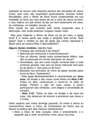 2
realidade se houver uma resposta positiva dos discípulos de Jesus
Cristo, pois caso não respondam positivamente, teremos muitas
dificuldades, pois o Reino de Deus ficará comprometido em sua
realidade na terra, por isso temos de ser o rosto de Jesus na terra,
e isso implica em que temos de dar um bom testemunho em casa,
na vizinhança, no trabalho, escola, etc.
Este mundo em que vivemos está sendo preparado para a
destruição, mas ainda podemos resgatar muitas vidas.
Mas para implantar o Reino de Deus só há um meio: a Igreja
local! E é nesse ponto que surge a pergunta feita acima: Qual
igreja? Qual o modelo ou tipo de igreja que vamos reproduzir e
deixar para os nossos filhos e descendentes?
Alguns destes modelos vigentes hoje:
 Franquia tipo Universal e da Graça?
 Motivada por misticismo e emocionalíssimo?
 Que só informa, dando muito conhecimento bíblico, mas
não se preocupa em formar discípulos de Jesus?
 Acomodada, que tem como função somente fazer a roda
continuar girando, mas sem se tornar relevante nem para
os de dentro e nem para os de fora?
 Baseada nos princípios do início da Igreja narrado pelos
livros do Novo Testamento?
- Esta igreja Neotestamentária é caracterizada por duas
asas: do templo e das casas como lemos em Atos 2:46:
Todos os dias, continuavam a reunir-se no pátio do
templo. Partiam o pão em suas casas, e juntos
participavam das refeições, com alegria e sinceridade de
coração.
- Atos 5:42: Todos os dias, no templo e de casa em
casa, não deixavam de ensinar e proclamar que Jesus é
o Cristo.
Outro aspecto que vimos domingo passado, foi sobre a marca ou
característica maior, e única, do Cristianismo de Cristo, que se
baseia na prática dos dois maiores mandamentos:
 Amar a Deus de todo coração, alma e entendimento, e o
segundo que é amar ao próximo como Jesus nos ama.
 