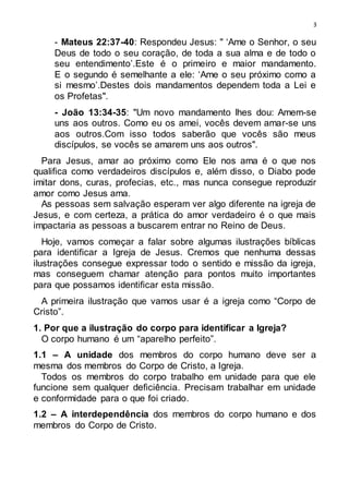 3
- Mateus 22:37-40: Respondeu Jesus: " ‘Ame o Senhor, o seu
Deus de todo o seu coração, de toda a sua alma e de todo o
seu entendimento’.Este é o primeiro e maior mandamento.
E o segundo é semelhante a ele: ‘Ame o seu próximo como a
si mesmo’.Destes dois mandamentos dependem toda a Lei e
os Profetas".
- João 13:34-35: "Um novo mandamento lhes dou: Amem-se
uns aos outros. Como eu os amei, vocês devem amar-se uns
aos outros.Com isso todos saberão que vocês são meus
discípulos, se vocês se amarem uns aos outros".
Para Jesus, amar ao próximo como Ele nos ama é o que nos
qualifica como verdadeiros discípulos e, além disso, o Diabo pode
imitar dons, curas, profecias, etc., mas nunca consegue reproduzir
amor como Jesus ama.
As pessoas sem salvação esperam ver algo diferente na igreja de
Jesus, e com certeza, a prática do amor verdadeiro é o que mais
impactaria as pessoas a buscarem entrar no Reino de Deus.
Hoje, vamos começar a falar sobre algumas ilustrações bíblicas
para identificar a Igreja de Jesus. Cremos que nenhuma dessas
ilustrações consegue expressar todo o sentido e missão da igreja,
mas conseguem chamar atenção para pontos muito importantes
para que possamos identificar esta missão.
A primeira ilustração que vamos usar é a igreja como “Corpo de
Cristo”.
1. Por que a ilustração do corpo para identificar a Igreja?
O corpo humano é um “aparelho perfeito”.
1.1 – A unidade dos membros do corpo humano deve ser a
mesma dos membros do Corpo de Cristo, a Igreja.
Todos os membros do corpo trabalho em unidade para que ele
funcione sem qualquer deficiência. Precisam trabalhar em unidade
e conformidade para o que foi criado.
1.2 – A interdependência dos membros do corpo humano e dos
membros do Corpo de Cristo.
 