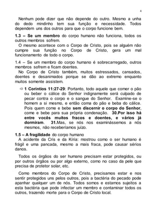 4
Nenhum pode dizer que não depende do outro. Mesmo a unha
do dedo mindinho tem sua função e necessidade. Todos
dependem uns dos outros para que o corpo funcione bem.
1.3 – Se um membro do corpo humano não funciona, todos os
outros membros sofrem.
O mesmo acontece com o Corpo de Cristo, pois se alguém não
cumpre sua função no Corpo de Cristo, gera um mal
funcionamento de todo o corpo.
1.4 – Se um membro do corpo humano é sobrecarregado, outros
membros sofrem e ficam doentes.
No Corpo de Cristo também, muitos estressados, cansados,
doentes e desanimados porque se dão ao extremo enquanto
muitos somente assistem.
 1 Coríntios 11:27-29: Portanto, todo aquele que comer o pão
ou beber o cálice do Senhor indignamente será culpado de
pecar contra o corpo e o sangue do Senhor. Examine-se o
homem a si mesmo, e então coma do pão e beba do cálice.
Pois quem come e bebe sem discernir o corpo do Senhor,
come e bebe para sua própria condenação. 30.Por isso há
entre vocês muitos fracos e doentes, e vários já
dormiram. 31.Mas, se nós nos examinássemos a nós
mesmos, não receberíamos juízo.
1.5 – A fragilidade do corpo humano
A acidente da Cris e da Kíria: mostrou como o ser humano é
frágil e uma pancada, mesmo a mais fraca, pode causar sérios
danos.
Todos os órgãos do ser humano precisam estar protegidos, ou
por outros órgãos ou por algo externo, como no caso da pele que
precisa de protetor solar, etc.
Como membros do Corpo de Cristo, precisamos estar e nos
sentir protegidos uns pelos outros, pois a bactéria do pecado pode
apanhar qualquer um de nós. Todos somos e estamos sujeitos a
esta bactéria que pode infectar um membro e contaminar todos os
outros, trazendo morte para o Corpo de Cristo local.
 