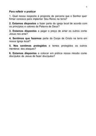 6
Para refletir e praticar
1. Qual nossa resposta à proposta de parceria que o Senhor quer
firmar conosco para implantar Seu Reino na terra?
2. Estamos dispostos a fazer parte da igreja local de acordo com
os princípios e valores da Palavra de Deus?
3. Estamos dispostos a pagar o preço de amar os outros como
Jesus nos ama?
4. Sentimos que fazemos parte do Corpo de Cristo na terra em
nossa Igreja local?
5. Nos sentimos protegidos e temos protegidos os outros
membros dos ataques?
6. Estamos dispostos a colocar em prática nossa missão como
discípulos de Jesus de fazer discípulos?
 