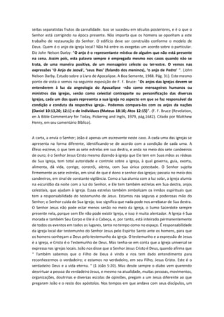 seitas separatistas frutos da carnalidade. Isso se sucedeu em séculos posteriores, e é o que o
Senhor está corrigindo na época presente. Não importa que os homens se oponham a este
trabalho de restauração do Senhor. O edifício deve ser construído conforme o modelo de
Deus. Quem é o anjo da igreja local? Não há entre os exegetas um acordo sobre o particular.
Diz John Nelson Darby: “O anjo é o representante místico de alguém que não está presente
na cena. Assim pois, esta palavra sempre é empregada mesmo nos casos quando não se
trata, de uma maneira positiva, de um mensageiro celeste ou terrestre. O vemos nas
expressões ‘O Anjo de Jeová’, ‘seus lhes’ (falando dos meninos), ‘o anjo de Pedro' ”. (John
Nelson Darby. Estudo sobre o Livro de Apocalipse. A Boa Semente, 1988. Pág. 31). Este mesmo
ponto de vista o vemos na seguinte exposição de F. F. Bruce: "Os anjos das igrejas devem se
entenderem à luz da angeologia do Apocalipse -não como mensageiros humanos ou
ministros das igrejas, senão como celestial contraparte ou personificação das diversas
igrejas, cada um dos quais representa a sua igreja no aspecto em que se faz responsável da
condição e conduta da respectiva igreja-. Podemos compara-los com os anjos da nações
(Daniel 10:13,20; 12:1) e de indivíduos (Mateus 18:10; Atos 12:15)”. (F. F. Bruce (Revelation,
en A Bible Commentary for Today, Pickering and Inglis, 1979, pág,1682). Citado por Matthew
Henry, em seu comentário Bíblico).
A carta, a envia o Senhor; João é apenas um escrevente neste caso. A cada uma das igrejas se
apresenta na forma diferente, identificando-se de acordo com a condição de cada uma. A
Éfeso escreve, o que tem as sete estrelas em sua destra, e anda no meio dos sete candeeiros
de ouro; é o Senhor Jesus Cristo mesmo dizendo à igreja que Ele tem em Suas mãos as rédeas
de Sua Igreja, tem total autoridade e controle sobre a Igreja, à qual governa, guia, exorta,
alimenta, dá vida, corrige, constrói, alenta, com Sua única potestade. O Senhor sujeita
firmemente as sete estrelas, em sinal de que é dono e senhor das igrejas; passeia no meio dos
candeeiros, em sinal de constante vigilância. Como a lua alumia com a luz solar, a igreja alumia
na escuridão da noite com a luz do Senhor, e Ele tem também estrelas em Sua destra, anjos
celestiais, que ajudam à Igreja. Essas estrelas também simbolizam os irmãos espirituais que
tem a responsabilidade do testemunho de Jesus. Estamos nas seguras e poderosas mão do
Senhor; o Senhor cuida de Sua Igreja; isso significa que nada pode nos arrebatar de Sua destra.
O Senhor Jesus não pode estar menos senão no meio da Igreja, o Sumo Sacerdote sempre
presente nela, porque sem Ele não pode existir Igreja, e isso é muito alentador. A Igreja é Sua
morada e também Seu Corpo e Ele é o Cabeça, e, por tanto, está inteirado permanentemente
de todos os eventos em todos os lugares, tanto no tempo como no espaço. É responsabilidade
da igreja local dar testemunho do Senhor Jesus pelo Espírito Santo ante os homens, para que
os homens conheçam a Deus pelo testemunho da igreja. O testemunho e a expressão de Jesus
é a Igreja, e Cristo é o Testemunho de Deus. Mas tenha-se em conta que a Igreja universal se
expressa nas igrejas locais. João nos disse que o Senhor Jesus Cristo é Deus, quando afirma que
“ Também sabemos que o Filho de Deus é vindo e nos tem dado entendimento para
reconhecermos o verdadeiro; e estamos no verdadeiro, em seu Filho, Jesus Cristo. Este é o
verdadeiro Deus e a vida eterna. “ (1 João 5:20). Mas desde sempre o diabo vem querendo
desvirtuar a pessoa do verdadeiro Jesus, e mesmo na atualidade, muitas pessoas, movimentos,
organizações, doutrinas e diversas escolas de opiniões, pregam a um Jesus diferente ao que
pregaram João e o resto dos apóstolos. Nos tempos em que andava com seus discípulos, um

 