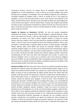 controvérsia trinitaria. Escreveu um tratado Acerca da virgindade. Sua principal obra
apologética foi o Termo-catequeticus, o qual se trata de um manual teológico cujos temas
principais são a cristologia e a escatologia. Teve certa influência origenista, pois sustentava a
concepção antibíblica de Orígenes sobre o inferno no sentido de que é uma espécie de
purgatório, e que ao final dos tempos todos os seres, tanto homens como demônios serão
salvos, incluído Satanás mesmo. Recorde-se que esta ordem de idéias tem sido divulgado por
certos escritores que seguem a linha do italiano Papini. É possível que Gregório haja aceitado
esta idéia ao haver interpretado erroneamente as palavras de Paulo que Cristo será tudo em
todos. Ao final de seus dias voltou a retirar-se de toda atenção do mundo, a tal ponto que se
ignora o lugar de sua morte.
Gregório de Nazianzo ou Nazianzeno (330-389). Um dos três grandes Capadócios;
companheiro de estudos e amigo de Basílio. Filho de Gregório, o bispo de Nazianzo, e Nona.
Iniciou seus estudos em Cesaréia, e pelo ano 350 estudou na Universidade de Atenas, onde
permaneceu uns catorze anos. Igual a Basílio, Gregório também se ocupou em ensinar
retórica, antes de se dedicar a levar uma vida monacal em companhia de Basílio. Foi um hábil
orador, e isso lhe trouxe como conseqüência haver sido ordenado presbítero à força, antes
que Basílio o nomeasse bispo na pequena aldeia de Sasima, no tempo quando o imperador
Valente adiantou ações contra Basílio. Nos tempos do imperador Teodósio, de origem
espanhola, Gregório chegou a ser, contra a sua vontade, patriarca de Constantinopla, cargo ao
qual renunciou para regressar a sua terra natal às tarefas pastorais e compor hinos. Morreu
em seu retiro, aos 60 anos de idade. Estando como Patriarca chegou a presidir o Concílio de
Constantinopla em 381. Entre suas obras mais destacadas como escritor se contam cinco
discursos teológicos contra os arianos que se conhecem como "Cinco discursos teológicos
acerca da Trindade", que são considerados a chave na exposição da doutrina trinitária. O livro
Philocalia, que é una seleção das obras de Orígenes, compiladas juntamente com Basílio, e têm
sido conservadas também umas 242 cartas e poemas.
Ambrósio de Milão (340-397). Natural de Tréveris, filho de um prefeito do pretório das Gálias,
educado num ambiente estóico, de acordo com as normas daqueles tempos, chegou a ser um
oficial civil e prefeito do Norte da Itália. Para surpresa sua, o povo insistiu que fosse bispo de
Milão, na época em que era governador da cidade, quando mesmo nem sequer havia sido
batizado, sendo tão somente um catecúmeno ( aspirante a cristão). Havia morrido Auxêncio, o
bispo imposto pelos arianos, e a eleição de um novo amenizava para que não houvesse um
tumulto, quando ele apareceu para apaziguar o ânimo do povo. Foram dramáticos seus
esforços para persuadir a multidão de que ele era indigno desse cargo, e viu a necessidade de
empreender um curso de leitura teológica a fim de encher o vazio que não necessariamente
buscava. Depois de ser batizado, em apenas uma semana chegou a ser sucessivamente leitor,
acólito( sacristão), subdiácono, diácono, presbítero e bispo; isso ocorreu em primeiro de
dezembro do ano 373.chegando a ser um dos mais famosos bispos, pregador e administrador.
No ano 394, a raiz da sangrenta represália do imperador Teodósio contra Tessalônica, na qual
mandou matar umas sete mil pessoas reunidas no circo, celebrando precisamente o perdão
imperial, valentemente Ambrósio repreendeu ao imperador por sua crueldade contra os
vencidos, impondo-lhes uma penitência; mas depois foi tratado com muita estimação por
Teodósio. Foi zeloso da autonomia da Igreja nos assuntos espirituais, mas estava de acordo
que a Igreja tinha predomínio sobre o poder civil. Dizia-se que "o imperador está na Igreja, mas

 