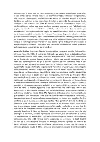 bárbaros, mas foi desterrado por haver combatido, desde o púlpito da basílica de Santa Sofía,
o vício entre o clero e o laicato rico, por seu zelo transformador, fidelidade e independência,
que causaram choques com a imperatriz Eudóxia, esposa do imperador Arcádio.Se destacou
também por sustentar o meio mais eficaz de influir na conversão dos demais era dando
exemplo de uma autêntica vida cristã. Na oratória expressava oralmente sua própria vida,
sendo o púlpito o melhor lugar onde batalhava contra os poderes do mal. "Não havia mais
pagãos, se nós fossemos verdadeiros cristãos", costumava dizer. Dele se conta que
empreendeu a destruição dos templos pagãos em Alexandria aos finais do século quarto, pois
se conta que suas célebres homilias das "estátuas" foram causa de grandes ações iconoclastas
( aquele que destrói imagens). Nessa cidade também converteu ao Serapeo (grande santuário
de Serapis) em templo cristão. Influenciado pelas idéias pelagianas, João Crisóstomo insistia
em que os homens podem escolher o bem, e ao fazê-lo, a graça de Deus vem em sua ajuda a
fim de fortalecê-lo para fazer a vontade de Deus. Morreu no exílio em 407 o homem que falava
palavras de ouro, porque falava o que era de Deus.
Agostinho de Hipo. Nasceu em Tagaste, pequena cidade romana de Numídia (hoje Argélia),
África do Norte (354-430), de mãe cristã (Mônica) e pai pagão. Entre os dados biográficos
queremos ressaltar que sendo jovem, Agostinho recebeu instrução cristã abaixo da influência
de sua devota mãe, sem que chegasse a se batizar, foi dito a ele que pela mencionada crença
entre seus contemporâneos de que o batismo lavava os pecados cometidos antes de ser
administrado. Pela leitura de Hortensius, de Cícero, o famoso orador da era clássica romana,
Agostinho foi atraído pela filosofia e o pensamento helenístico em general, especialmente pelo
neoplatonismo e a influência do epicúreo, céptico e eclético, mas na filosofia não encontrou a
resposta aos grandes problemas da existência e aos interrogantes da vida.Fiel a suas idéias
lógicas e racionalistas se decidiu então pelo maniqueísmo, movimento que lhe apresentava
uma explicação da dicotomia do mal e do bem, do que também se separou, pois tampouco lhe
satisfizeram suas inquietudes intelectuais. Exerceu como mestre de retórica em Cartago, Roma
e eventualmente em Milão, onde conheceu e foi influenciado por Ambrósio, bispo da cidade. A
princípio se interessou em escutar a Ambrósio só por motivos didáticos, mas pouco a pouco
além do estilo e a retórica, Agostinho foi se interessando pelo contido dos sermões. Foi
encontrando as respostas que não havia visto na filosofia helenística nem no maniqueísmo, e
determinou estudar de novo a Bíblia. Mas Agostinho continuava com a mesma impotência
para controlar seus impulsos da carne, que o haviam caracterizado desde sua adolescência,
época em que, antes de que completasse os dezoito anos, em Cartago uma concubina lhe deu
um filho, a quem chamou Adeodato, que significa, "dado por Deus". Um dia Agostinho se
afastou do grupo de seus jovens amigos a um recanto de um agradável jardim, outros dizem
que o certo era que estava esperando uma mulher casada, e achando-se em uma luta de
consciência, lhe pareceu escutar uma doce voz que lhe dizia: "Toma, lê", vendo frente a si um
exemplar da epístola de Paulo aos Romanos, “Andemos dignamente, como em pleno dia, não
em orgias e bebedices, não em impudicícias e dissoluções, não em contendas e ciúmes;
14 mas revesti-vos do Senhor Jesus Cristo e nada disponhais para a carne no tocante às suas
concupiscências.” (Ro. 13:13-14).Tudo isto foi precipitando sua conversão, e o dia 25 de abril
de 387, ele e Adeodato foram batizados por Ambrósio. Uma vez superados os conflitos da
carne, Agostinho manifestava que lhe persistia o problema do orgulho, mas regressando a
África se aplicou no estudo da Bíblia e chegou a ser um escritor prodígio, deixando uma obra

 