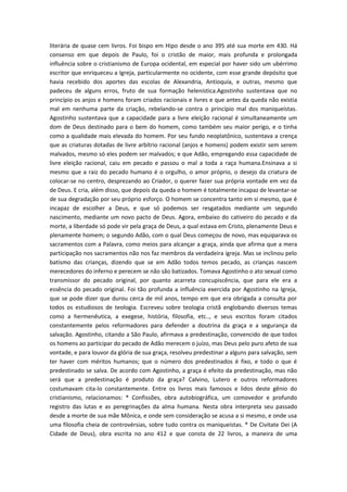 literária de quase cem livros. Foi bispo em Hipo desde o ano 395 até sua morte em 430. Há
consenso em que depois de Paulo, foi o cristão de maior, mais profunda e prolongada
influência sobre o cristianismo de Europa ocidental, em especial por haver sido um ubérrimo
escritor que enriqueceu a Igreja, particularmente no ocidente, com esse grande depósito que
havia recebido dos aportes das escolas de Alexandria, Antioquía, e outras, mesmo que
padeceu de alguns erros, fruto de sua formação helenística.Agostinho sustentava que no
princípio os anjos e homens foram criados racionais e livres e que antes da queda não existia
mal em nenhuma parte da criação, rebelando-se contra o princípio mal dos maniqueístas.
Agostinho sustentava que a capacidade para a livre eleição racional é simultaneamente um
dom de Deus destinado para o bem do homem, como também seu maior perigo, e o tinha
como a qualidade mais elevada do homem. Por seu fundo neoplatônico, sustentava a crença
que as criaturas dotadas de livre arbítrio racional (anjos e homens) podem existir sem serem
malvados, mesmo só eles podem ser malvados; e que Adão, empregando essa capacidade de
livre eleição racional, caiu em pecado e passou o mal a toda a raça humana.Ensinava a si
mesmo que a raiz do pecado humano é o orgulho, o amor próprio, o desejo da criatura de
colocar-se no centro, desprezando ao Criador, o querer fazer sua própria vontade em vez da
de Deus. E cria, além disso, que depois da queda o homem é totalmente incapaz de levantar-se
de sua degradação por seu próprio esforço. O homem se concentra tanto em si mesmo, que é
incapaz de escolher a Deus, e que só podemos ser resgatados mediante um segundo
nascimento, mediante um novo pacto de Deus. Agora, embaixo do cativeiro do pecado e da
morte, a liberdade só pode vir pela graça de Deus, a qual estava em Cristo, plenamente Deus e
plenamente homem; o segundo Adão, com o qual Deus começou de novo, mas equiparava os
sacramentos com a Palavra, como meios para alcançar a graça, ainda que afirma que a mera
participação nos sacramentos não nos faz membros da verdadeira igreja. Mas se inclinou pelo
batismo das crianças, dizendo que se em Adão todos temos pecado, as crianças nascem
merecedores do inferno e perecem se não são batizados. Tomava Agostinho o ato sexual como
transmissor do pecado original, por quanto acarreta concupiscência, que para ele era a
essência do pecado original. Foi tão profunda a influência exercida por Agostinho na Igreja,
que se pode dizer que durou cerca de mil anos, tempo em que era obrigada a consulta por
todos os estudiosos de teologia. Escreveu sobre teologia cristã englobando diversos temas
como a hermenêutica, a exegese, história, filosofia, etc.., e seus escritos foram citados
constantemente pelos reformadores para defender a doutrina da graça e a segurança da
salvação. Agostinho, citando a São Paulo, afirmava a predestinação, convencido de que todos
os homens ao participar do pecado de Adão merecem o juízo, mas Deus pelo puro afeto de sua
vontade, e para louvor da glória de sua graça, resolveu predestinar a alguns para salvação, sem
ter haver com méritos humanos; que o número dos predestinados é fixo, e todo o que é
predestinado se salva. De acordo com Agostinho, a graça é efeito da predestinação, mas não
será que a predestinação é produto da graça? Calvino, Lutero e outros reformadores
costumavam cita-lo constantemente. Entre os livros mais famosos e lidos deste gênio do
cristianismo, relacionamos: * Confissões, obra autobiográfica, um comovedor e profundo
registro das lutas e as peregrinações da alma humana. Nesta obra interpreta seu passado
desde a morte de sua mãe Mônica, e onde sem consideração se acusa a si mesmo, e onde usa
uma filosofia cheia de controvérsias, sobre tudo contra os maniqueístas. * De Civitate Dei (A
Cidade de Deus), obra escrita no ano 412 e que consta de 22 livros, a maneira de uma

 