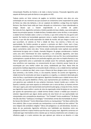 interpretação filosófica da história e de todo o drama humano. Provocado Agostinho pelo
saqueio de Roma por parte de Alarico e seus godos em 410.
Todavia existia um forte número de pagãos no território imperial, esta obra era uma
contestação em seu momento aos que acusavam ao cristianismo como responsável da queda
de Roma nas mãos dos bárbaros, e de ser culpáveis de debilitar a antiga força do Império
Romano. Que Roma havia caído por haver abraçado ao cristianismo e haver abandonado os
antigos deuses que a haviam engrandecido e a enchido de poder.
Na trama do livro, Agostinho contrasta a história paralela de duas cidades, cuja construção se
baseia nos princípios opostos. A cidade de Deus, fundada sobre o amor de Deus, e uma oposta,
a cidade terrena fundada sobre o amor a si mesmo, e que entre ambas há uma guerra sem
quartel. Na história da humanidade aparecem reinos e nações fundados sobre o amor a si
mesmo, e que não são senão expressões da cidade do mundo, até que chegue o tempo em
que sucumbam, só subsista ao final a cidade de Deus. Isso ocorreu a Roma em sua
oportunidade. Na história paralela se aprecia o contraste em Abel e Caim, Jacó e Esaú,
Jerusalém e Babilônia, a Igreja e o Império Romano. Resulta supremamente interessante fazer
alguns comentários sobre esta obra. Temos estado analisando neste capítulo esse período
matrimonial da Igreja com o Estado, chamado Pérgamo. Os gregos consideravam a história
como uma série interminável de ciclos repetitivos, e em contraste, Agostinho, com base
escrituraria, sustentava que a história teve seu princípio e terá seu fim. Seus contemporâneos
contemplavam a queda de Roma com profunda angústia, pois viam no Império Romano e seu
"divino" governante como o sustentador da unidade social. Por contraste, Agostinho visava
essa carnificina com esperança, no convencimento de que o domínio secular havia de ser
recomeçado por uma melhor ordem das coisas, estabelecido por Deus. Nesta linha de
pensamento meditava Agostinho arrancando desde o Gênesis, e via a cidade terrena tipificada
por Caim e a celestial por Abel, como o que a Palavra de Deus designa como a luta entre as
duas sementes, a da mulher, Cristo, e a da serpente, Satanás. De acordo com Agostinho, a
cidade terrena foi construída com base no egoísmo e o orgulho, e a celestial é dominada pelo
amor de Deus, o qual desterra todo egoísmo. Agostinho Considera que a cidade terrena não é
mal de todo, por quanto Babilônia e Roma, suas representantes por excelência, mesmo que
com governos que cuidando de seus próprios interesses, haviam trazido paz e ordem. Em
Quanto à celestial, que neste aspecto se confundem com o reino de Deus, os homens entram
nele aqui e agora, pois está representada eventualmente pela Igreja, o Corpo de Cristo, mesmo
que Agostinho visava melhor o ponto de vista da organização visível da Igreja em seu tempo,
por quanto ele apresentava que a cidade terrena tendia a decair a medida que cresceria a
celestial. Seguramente que alguns destes pontos de vista foram em sua oportunidade mal
interpretados com conseqüências desastrosas. * Da Trindade* Contra acadêmicos.* De Beata
Vita (Da vida feliz).* Soliloquia ( monólogo).* Inmortalitate animæ (Da Imortalidade da alma).*
De Genesi (De Gênesis).* Contra Manichæos (Contra os maniqueístas).* De libero arbitrio (Do
livre arbítrio). Obra na que contradiz aos maniqueístas e sai em defesa do livre arbítrio.* De
vera religione (Da verdadeira religião).* Obras anti-pelagianas e as anti-donatistas. Durante a
época de seu pastorado, Agostinho enfrentou com habilidade aos donatistas como aos
pelagianos.Conforme a época histórica que lhe tocou em graça viver, Agostinho conservou um
moderado lugar intermediário entre o bando que se misturou totalmente com o Estado e sua
influência pagã, e o outro extremo dos que optaram por retirar-se ao deserto e à vida

 