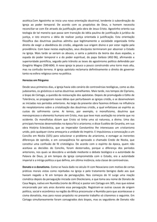 ascética.Com Agostinho se inicia una nova orientação doutrinal, tendente à subordinação da
Igreja ao poder temporal. De acordo com os propósitos de Deus, o homem necessita
reconciliar-se com Ele através da justificação pela obra de Jesus Cristo. Agostinho orienta sua
teologia de tal maneira que passa sem transição da idéia paulina de justificação à jurídica da
justiça, e isto encerra a idéia de realizar justiça orientada à justificação. Esta orientação
filosófica das doutrinas paulinas admitiu que legitimamente a sociedade organizada tinha
direito de exigir a obediência do cristão, alegando sua origem divino e por estar regida pela
providência. Com base nestas explicações, seus discípulos terminaram por absorver o Estado
na Igreja. Mais tarde se veriam os abusos, e sairia a palestra da teoria das duas espadas, a
espada do poder temporal e a do poder espiritual, do papa Gelásio (492-96), afirmando a
superioridade pontifícia, seguido pelo trânsito as teses do agostinismo político defendido por
Gregório Magno (590-604). A nova igreja ia pouco a pouco construindo uma torre mais alta,
mas na confusão terrena. A igreja apóstata reclamaria definitivamente o direito de governar
tanto na esfera religiosa como na política.
Heresias em Pérgamo
Desde seus primeiros dias, a Igreja havia sido cenário de controvérsias teológicas, como as dos
judaizantes, os gnósticos e outras doutrinas semelhantes. Mais tarde, nos tempos de Cipriano,
o bispo de Cártago, a questão da restauração dos apóstatas. Depois de promulgado o Edito de
Tolerância, se propagaram novas idéias que perturbavam as igrejas cristãs, e se desenvolviam
as iniciadas nos períodos anteriores. Ao largo da presente obra fazemos ênfases na influência
do neoplatonismo sobre a cristalização das doutrinas cristãs, a qual enfatizava ao espírito as
custas do sofrimento carne. Ai temos, por exemplo, o monofisismo, doutrina que
menosprezava o elemento humano em Cristo, mas que teve mais aceitação no oriente que no
ocidente. Os monofisitas diziam que Cristo só tinha uma só natureza, a divina. Uma das
principais heresias desenvolvidas na época foi o arianismo; e disse Eusébio de Cesaréia, em sua
obra História Eclesiástica, que ao imperador Constantino lhe interessava um cristianismo
unido, pois qualquer cisma ameaçaria a unidade do Império. E impulsionou a convocação a um
Concílio em Nicéia (325) para solucionar o problema do arianismo, e esmagar as inerentes
diferenças de opinião, e em conseqüência foi aprovado o chamado Credo de Nicéia, que
constitui uma confissão de fé cristológica. De acordo com o espírito da época, quem não
aceitava as decisões do Concilio, foram desterrados, porque a diferença dos períodos
anteriores, nos quais se descobria a verdade mediante o debate teológico e a autoridade da
Palavra de Deus, já em tempos da Igreja comprometida com o Estado, era a autoridade
imperial e a intriga política a que definia, em última instância, esta classe de controvérsias.
Donato e o donatismo. Como se havia dado no século III com Novaciano com motivo de certas
práticas morais vistas como rejeitadas na Igreja e pelo tratamento benigno dado aos que
haviam negado a fé em tempos de perseguições. Nos começos do IV surge uma reação
cismática depois da perseguição iniciada com Diocleciano, e que toma seu nome de Donato de
Casa Negra, nativo em Numídia (norte de África) e pastor em Cártago em 305, mas que esteve
encarcerado por seis anos durante essa perseguição. Registram-se outras causas de origem
político, social e econômico na região da África proconsular e Numídia para que acontecesse o
cisma donatista, mas para nosso propósito no presente trabalho só citaremos o seguinte. Em
Cártago simultaneamente foram consagrados dois bispos, mas os seguidores de Donato não

 
