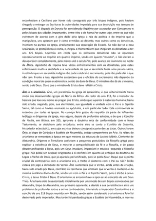 reconheciam a Ceciliano por haver sido consagrado por três bispos indignos, pois haviam
chegado a entregar as Escrituras às autoridades imperiais para sua destruição nos tempos de
perseguição. O bispado de Donato foi considerado ilegítimo por usurpador por Constantino e
pelos bispos das cidades importantes, entre eles o de Roma.Por outro lado, entre os que não
estiveram de acordo com o giro dado pela Igreja a raiz da política e do Império que a
manipulava, uns optaram por ir como ermitãos ao deserto, mas outros como os donatistas,
insistiam na pureza da Igreja, proclamando sua separação do Estado. Ao não dar-se a essa
separação, se protocolizou o cisma, e chegou o momento em que chegaram os donatistas a ter
uns 276 bispos. Levemos em conta que os primeiros donatistas não se opunham
necessariamente ao Império em quanto império, senão em quanto "mundo", e não vieram a
desaparecer completamente, pelo menos até o século VII, pelo avanço do islamismo no norte
da África. Agostinho de Hipona teve sérios enfrentamentos com os donatistas, pois estes
enfatizavam muito a santidade e a necessidade de que o sacerdote fosse uma pessoa santa,
insistindo que um sacerdote indigno não pode celebrar o sacramento, pois não pode dar o que
não tem. Frente a isso, Agostinho sustentava que a eficácia do sacramento não depende da
condição moral de quem o administra, senão do dom de Deus. O ministro não dá de si mesmo,
senão o de Deus. Claro que o ministro de Cristo deve refletir a Cristo.
Ário e o arianismo. Ário, um presbítero da igreja de Alexandria, e que anteriormente havia
vindo das desenvolvidas igrejas do Norte da África. Ao redor do ano 318, foi o iniciador da
heresia que leva seu nome ao pregar que Cristo, ainda que superior à natureza humana, havia
sido criado, negando, pois, sua eternidade, sua igualdade e unidade com o Pai e o Espírito
Santo, tal como o haviam ensinado os apóstolos, e em particular João. Esta controvérsia se
estendeu por todas as igrejas. No começo Ário gozou do respaldo da parte de influentes
teólogos e dirigentes da Igreja, mas alguns, depois de profundos estudos, e de que o Concílio
de Nicéia, em Bitínia, em 325, aprovara a doutrina reta de conformidade com o Novo
Testamento, se decidiram pela ortodoxia; entre eles se conta a Eusébio de Cesaréia,
historiador eclesiástico, em cujos escritos deixou consignada parte destas datas. Outros foram
Ósio, o bispo de Córdoba e Eusébio de Nicomédia, antigo companheiro de Ário. As raízes do
arianismo se remontam à época em que mestres da estatura de Justino Mártir, Clemente de
Alexandria, Orígenes e Tertuliano apelavam a pequenos postulados da filosofia grega para
explicar a existência de Deus, e mostrar a compatibilidade da fé e a filosofia, e de passo
despersonificando a Deus, pois um Deus imutável, impassível e estático -segundo a filosofia
grega- não podia ser pessoal; originando a si conflitos em quanto ao enfoque da doutrina do
Logos o Verbo de Deus, que já aparecia personificado, pois se podia falar. Daqui que o ponto
crucial da controvérsia com o arianismo era, o Verbo é coeterno com o Pai ou não? Então
estava em jogo a divindade do Verbo. Ário sustentava que o Verbo, ainda antes da criação,
havia sido criado por Deus, contrário às Escrituras que afirmam que o Verbo é coeterno e da
mesma sustância divina do Pai, sendo um com o Pai e o Espírito Santo, pois o Verbo é Jesus
Cristo, e Jesus Cristo é Deus. O arianismo se encaminhava a opor-se ao conceito de um Deus
Trino. Ário havia sido desautorizado inicialmente por um sínodo de cem bispos convocados por
Alexandre, bispo de Alexandria, seu primeiro oponente; e devido a sua persistência e ante um
problema de profundas raízes e sérias controvérsias, intervindo o imperador Constantino e o
concilio de uns 318 bispos reunidos em Nicéia, sendo assim condenado o arianismo e Ário foi
desterrado pelo imperador. Mas tarde foi perdoado graças a Eusébio de Nicomédia, e morreu

 