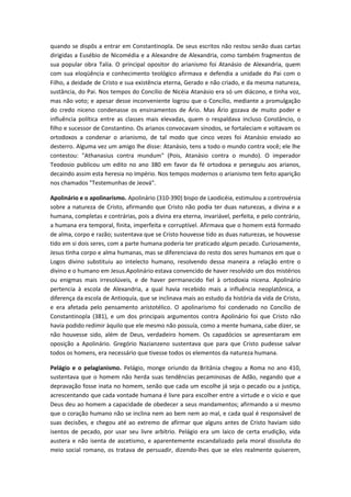 quando se dispôs a entrar em Constantinopla. De seus escritos não restou senão duas cartas
dirigidas a Eusébio de Nicomédia e a Alexandre de Alexandria, como também fragmentos de
sua popular obra Talia. O principal opositor do arianismo foi Atanásio de Alexandria, quem
com sua eloqüência e conhecimento teológico afirmava e defendia a unidade do Pai com o
Filho, a deidade de Cristo e sua existência eterna, Gerado e não criado, e da mesma natureza,
sustância, do Pai. Nos tempos do Concilio de Nicéia Atanásio era só um diácono, e tinha voz,
mas não voto; e apesar desse inconveniente logrou que o Concílio, mediante a promulgação
do credo niceno condenasse os ensinamentos de Ário. Mas Ário gozava de muito poder e
influência política entre as classes mais elevadas, quem o respaldava incluso Constâncio, o
filho e sucessor de Constantino. Os arianos convocavam sínodos, se fortaleciam e voltavam os
ortodoxos a condenar o arianismo, de tal modo que cinco vezes foi Atanásio enviado ao
desterro. Alguma vez um amigo lhe disse: Atanásio, tens a todo o mundo contra você; ele lhe
contestou: "Athanasius contra mundum" (Pois, Atanásio contra o mundo). O imperador
Teodosio publicou um edito no ano 380 em favor da fé ortodoxa e perseguiu aos arianos,
decaindo assim esta heresia no Império. Nos tempos modernos o arianismo tem feito aparição
nos chamados "Testemunhas de Jeová".
Apolinário e o apolinarismo. Apolinário (310-390) bispo de Laodicéia, estimulou a controvérsia
sobre a natureza de Cristo, afirmando que Cristo não podia ter duas naturezas, a divina e a
humana, completas e contrárias, pois a divina era eterna, invariável, perfeita, e pelo contrário,
a humana era temporal, finita, imperfeita e corruptível. Afirmava que o homem está formado
de alma, corpo e razão; sustentava que se Cristo houvesse tido as duas naturezas, se houvesse
tido em si dois seres, com a parte humana poderia ter praticado algum pecado. Curiosamente,
Jesus tinha corpo e alma humanas, mas se diferenciava do resto dos seres humanos em que o
Logos divino substituiu ao intelecto humano, resolvendo dessa maneira a relação entre o
divino e o humano em Jesus.Apolinário estava convencido de haver resolvido um dos mistérios
ou enigmas mais irresolúveis, e de haver permanecido fiel à ortodoxia nicena. Apolinário
pertencia à escola de Alexandria, a qual havia recebido mais a influência neoplatônica, a
diferença da escola de Antioquía, que se inclinava mais ao estudo da história da vida de Cristo,
e era afetada pelo pensamento aristotélico. O apolinarismo foi condenado no Concílio de
Constantinopla (381), e um dos principais argumentos contra Apolinário foi que Cristo não
havia podido redimir àquilo que ele mesmo não possuía, como a mente humana, cabe dizer, se
não houvesse sido, além de Deus, verdadeiro homem. Os capadócios se apresentaram em
oposição a Apolinário. Gregório Nazianzeno sustentava que para que Cristo pudesse salvar
todos os homens, era necessário que tivesse todos os elementos da natureza humana.
Pelágio e o pelagianismo. Pelágio, monge oriundo da Britânia chegou a Roma no ano 410,
sustentava que o homem não herda suas tendências pecaminosas de Adão, negando que a
depravação fosse inata no homem, senão que cada um escolhe já seja o pecado ou a justiça,
acrescentando que cada vontade humana é livre para escolher entre a virtude e o vicio e que
Deus deu ao homem a capacidade de obedecer a seus mandamentos; afirmando a si mesmo
que o coração humano não se inclina nem ao bem nem ao mal, e cada qual é responsável de
suas decisões, e chegou até ao extremo de afirmar que alguns antes de Cristo haviam sido
isentos de pecado, por usar seu livre arbítrio. Pelágio era um laico de certa erudição, vida
austera e não isenta de ascetismo, e aparentemente escandalizado pela moral dissoluta do
meio social romano, os tratava de persuadir, dizendo-lhes que se eles realmente quiserem,

 