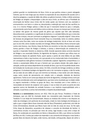 podiam guardar os mandamentos de Deus. Entre os que ganhou estava o jovem advogado
Celestio, que foi mais longe que seu mestre na expressão de seus desatinos.De acordo com a
doutrina pelagiana, a queda de Adão não afetou ao gênero humano. Então o efeito venenoso
de Pelágio vai dirigido a desprestigiar a obra de Jesus Cristo, ao afirmar que a finalidade da
encarnação do Senhor Jesus Cristo não foi senão ajudar aos homens com seu exemplo e
ensinamentos a ser bons e a salvar-se, descartando a redenção por meio de Seu sacrifício na
cruz. A si mesmo Pelágio aplicou a idéia de que é necessário batizar-se para a salvação,
acrescentando outra heresia anti-bíblica como as demais, de que as crianças que morrem sem
se batizar não gozam do mesmo grado de glória que aqueles que têm sido batizados,
desconhecendo o propósito e o significado do batismo, e a verdade bíblica de que o reino dos
céus é das crianças, mas por contraste os pelagianos negavam "o pecado original". Estas séries
de heresias do pelagianismo foram tomando força na cristandade, tanto no sistema católico
romano como fora dele, como nas escolas de teologia modernista. Há de se levar em conta
que no ano 416, vários sínodos reunidos em Cártago, Mileve (Numídia) e Roma tomaram ação
contra esta heresia, mas Zósimo, bispo de Roma (se encontra na lista dos chamados papas)
tomou partido a favor de Pelágio e Celestio, e tomou a determinação de condena-los só
quando o imperador Honório os desterrou (418). Grande oponente desta corrente doutrinal
de Pelágio e seu associado Celestio, foi Agostinho de Hipona, o homem que influiu mais no
cristianismo depois do apóstolo Paulo, quem apoiou o ponto de vista bíblico de que Adão
representava a toda a raça humana, em cujo pecado se viu involucrada toda a humanidade, e
em conseqüência todo gênero humano é considerado culpável. Agostinho compartilhava a si
mesmo a asseveração bíblica de que o homem por sua própria eleição não pode eleger a
salvação, senão que estava dependente da vontade de Deus, que nos há escolhido desde antes
da fundação do mundo para sermos salvos. Em 418, o Concílio de Cártago condenou as idéias
pelagianas. A ortodoxia teológica de Agostinho veio a ser normativa na Igreja, e não foi senão
até ao redor do ano 1600, em que com Armínio na Holanda, e mais tarde com John Wesley,
surgiu outra escola de pensamento em relação com a salvação, afastada da doutrina
agostiniana. Tenha-se em conta que depois da morte de Agostinho, a teologia tomou rumo por
uma linha considerada como semi-pelagianismo, que teve como resultado que na idade média
se seguira mantendo a ênfase na graça de Deus, mas mesclada com o livre arbítrio e a
necessidade do homem de cooperar com a graça. E isso se deve em parte ao ponto de vista
agostino acerca da liberdade da vontade humana e sua implícita responsabilidade ante a
salvação, o qual levou a certos mal entendidos a respeito da predestinação.
Nestório e o nestorianismo (morreu em 451). Filho de pais Persas. Presbítero e frade de
Antioquía, que em 428 foi chamado desde seu monastério pelo imperador do Oriente
Teodosio II a ser bispo de Constantinopla. Atacou os resíduos dos arianos e nas disputas ao
redor da cristologia e em particular da encarnação, criado no meio teológico de Antioquía, se
opôs a que a virgem Maria fosse chamada mãe de Deus (Theotokos), preferindo a de mãe de
Cristo (Christotokos), dizendo que Maria havia sido só mãe do corpo de Jesus. Se lhe opôs
Cirilo, bispo de Alexandria, acusando-o de rebaixar o conceito da divindade do Senhor. A
controvérsia circulou no princípio por meio de cartas, logo levado o caso ante o bispo de
Roma, foi condenado em assembléia em Roma e Alexandria em 430, e por último no Concílio
de Éfeso em 431. E exilou por ordem do imperador a seu convento de Antioquía e mais tarde o
grande Oásis do deserto do Egito, onde morreu, derrotado, enfraquecido, depois de sofrer a

 