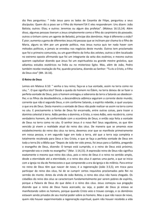 dia lhes perguntou: “ Indo Jesus para os lados de Cesaréia de Filipe, perguntou a seus
discípulos: Quem diz o povo ser o Filho do Homem?14 E eles responderam: Uns dizem: João
Batista; outros: Elias; e outros: Jeremias ou algum dos profetas”. (Mateus 16:13,14). Além
disso, algumas pessoas tiveram a Jesus simplesmente como o filho do carpinteiro do povoado;
outros o tinham como um agente de Belzebú, príncipe dos demônios. Hoje é diferente a visão?
É pior; aumenta a gama de diferentes Jesus.Há pessoas que se inclinam por chama-lo o filho de
Maria, alguns os têm por um grande político, mas Jesus nunca quis ter nada haver com
métodos políticos, e jamais se enredou nos negócios deste mundo. Outros tem proclamado
que foi o primeiro comunista, ou um guerrilheiro da linha dos zelotes; outros o têm localizado
no extremo oposto afirmando que foi um integrante da seita dos essênios; e mesmo outros
querem capitalizar dizendo que Jesus foi um espiritualista ou grande mestre gnóstico, que
adiantou estudos esotéricos na Índia ou no misterioso Egito. Mas, além de João, Pedro
também recebe revelação do Pai, quando proclama, dizendo ao Senhor: “Tu és o Cristo, o Filho
do Deus vivo” (Mt. 16:16).
O Reino de Deus
Lemos em Mateus 6:10: " venha o teu reino; faça-se a tua vontade, assim na terra como no
céu; ". O que significa isto? Desde a queda do homem no Édem, na terra deixou de se fazer a
perfeita vontade de Deus, pois o homem entregou a soberania da terra a Satanás ao obedecerlhe; e os filhos da desobediência, a descendência adâmica seguiram a corrente deste mundo;
corrente que não é segundo Deus, e sim conforme Satanás, o espírito rebelde, o qual usurpou
o que era de Deus. Desta maneira a vontade de Deus não pode realizar-se assim na terra como
no céu. E precisamente o Verbo de Deus foi encarnado, entre outras coisas, para trazer o
domínio celestial à terra. Adão perdeu o domínio, e Cristo, o novo Adão, veio recobrá-lo, como
verdadeiro homem, de conformidade com a econômia de Deus; e então seja feita a vontade
de Deus na terra como no céu. O senhor Jesus é o novo Rei! Seus seguidores, os que têm
vencido já vivem a realidade atual do reino dos céus. De maneira que se amamos esse
estabelecimento do reino dos céus na terra, devemos orar que se manifeste primeiramente
em nossa pessoa, e em segundo lugar em toda a terra, até que a terra seja completa e
totalmente recobrada para Deus e Seu Cristo, e que se faça a perfeita vontade de Deus em
toda a terra.Diz a Bíblia que "Depois de João ter sido preso, foi Jesus para a Galiléia, pregando
o evangelho de Deus, dizendo: O tempo está cumprido, e o reino de Deus está próximo;
arrependei-vos e crede no evangelho." (Mar. 1:14,15). A expressão reino de Deus não significa
exatamente o mesmo que reino dos céus, pois o reino de Deus é o reino no sentido amplo,
desde a eternidade até a eternidade, e o reino dos céus é apenas uma parte, a que se inicia
com a Igreja no dia de Pentecostes e que compreende a era da Igreja e do milênio. Para entrar
no reino de Deus têm que nascer de novo; é a regeneração (João 3:3,5); em troca para
participar do reino dos céus, há de se cumprir certos requisitos proclamados pelo Rei no
sermão do monte. Antes da vinda de João Batista, o reino dos céus não havia chegado. Os
cidadãos do reino dos céus se caracterizam fundamentalmente por serem pobres de espírito,
porque a Palavra de Deus diz que deles é o reino dos céus. Jesus começou sua pregação
dizendo que o reino de Deus havia acercado; ou seja, o poder de Deus já estava se
manifestando sobre os homens, porque quando Cristo veio o trouxe consigo, e os demônios
estavam sendo privados de seu mortal poder sobre os homens. Mas o que não nasce de novo,
quem não houver experimentado a regeneração espiritual, quem não houver recebido a vida

 