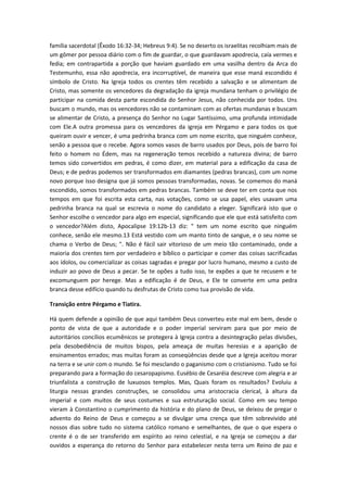 família sacerdotal (Êxodo 16:32-34; Hebreus 9:4). Se no deserto os israelitas recolhiam mais de
um gômer por pessoa diário com o fim de guardar, o que guardavam apodrecia, caía vermes e
fedia; em contrapartida a porção que haviam guardado em uma vasilha dentro da Arca do
Testemunho, essa não apodrecia, era incorruptível, de maneira que esse maná escondido é
símbolo de Cristo. Na Igreja todos os crentes têm recebido a salvação e se alimentam de
Cristo, mas somente os vencedores da degradação da igreja mundana tenham o privilégio de
participar na comida desta parte escondida do Senhor Jesus, não conhecida por todos. Uns
buscam o mundo, mas os vencedores não se contaminam com as ofertas mundanas e buscam
se alimentar de Cristo, a presença do Senhor no Lugar Santíssimo, uma profunda intimidade
com Ele.A outra promessa para os vencedores da igreja em Pérgamo e para todos os que
queiram ouvir e vencer, é uma pedrinha branca com um nome escrito, que ninguém conhece,
senão a pessoa que o recebe. Agora somos vasos de barro usados por Deus, pois de barro foi
feito o homem no Édem, mas na regeneração temos recebido a natureza divina; de barro
temos sido convertidos em pedras, é como dizer, em material para a edificação da casa de
Deus; e de pedras podemos ser transformados em diamantes (pedras brancas), com um nome
novo porque isso designa que já somos pessoas transformadas, novas. Se comemos do maná
escondido, somos transformados em pedras brancas. Também se deve ter em conta que nos
tempos em que foi escrita esta carta, nas votações, como se usa papel, eles usavam uma
pedrinha branca na qual se escrevia o nome do candidato a eleger. Significará isto que o
Senhor escolhe o vencedor para algo em especial, significando que ele que está satisfeito com
o vencedor?Além disto, Apocalipse 19:12b-13 diz: " tem um nome escrito que ninguém
conhece, senão ele mesmo.13 Está vestido com um manto tinto de sangue, e o seu nome se
chama o Verbo de Deus; ". Não é fácil sair vitorioso de um meio tão contaminado, onde a
maioria dos crentes tem por verdadeiro e bíblico o participar e comer das coisas sacrificadas
aos ídolos, ou comercializar as coisas sagradas e pregar por lucro humano, mesmo a custo de
induzir ao povo de Deus a pecar. Se te opões a tudo isso, te expões a que te recusem e te
excomunguem por herege. Mas a edificação é de Deus, e Ele te converte em uma pedra
branca desse edifício quando tu desfrutas de Cristo como tua provisão de vida.
Transição entre Pérgamo e Tiatira.
Há quem defende a opinião de que aqui também Deus converteu este mal em bem, desde o
ponto de vista de que a autoridade e o poder imperial serviram para que por meio de
autoritários concílios ecumênicos se protegera à Igreja contra a desintegração pelas divisões,
pela desobediência de muitos bispos, pela ameaça de muitas heresias e a aparição de
ensinamentos errados; mas muitas foram as conseqüências desde que a Igreja aceitou morar
na terra e se unir com o mundo. Se foi mesclando o paganismo com o cristianismo. Tudo se foi
preparando para a formação do cesaropapismo. Eusébio de Cesaréia descreve com alegria e ar
triunfalista a construção de luxuosos templos. Mas, Quais foram os resultados? Evoluiu a
liturgia nessas grandes construções, se consolidou uma aristocracia clerical, à altura da
imperial e com muitos de seus costumes e sua estruturação social. Como em seu tempo
vieram à Constantino o cumprimento da história e do plano de Deus, se deixou de pregar o
advento do Reino de Deus e começou a se divulgar uma crença que têm sobrevivido até
nossos dias sobre tudo no sistema católico romano e semelhantes, de que o que espera o
crente é o de ser transferido em espírito ao reino celestial, e na Igreja se começou a dar
ouvidos a esperança do retorno do Senhor para estabelecer nesta terra um Reino de paz e

 