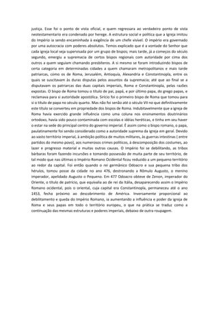 justiça. Esse foi o ponto de vista oficial, e quem regressara ao verdadeiro ponto de vista
neotestamentario era condenado por herege. A estrutura social e política que a Igreja imitou
do Império ia sendo encaminhada à exigência de um chefe visível. O império era governado
por uma autocracia com poderes absolutos. Temos explicado que é a vontade do Senhor que
cada igreja local seja supervisada por um grupo de bispos; mais tarde, já a começos do século
segundo, emergiu a supremacia de certos bispos regionais com autoridade por cima dos
outros a quem seguiam chamando presbíteros. A si mesmo se foram introduzindo bispos de
certa categoria em determinadas cidades a quem chamaram metropolitanos e mais tarde
patriarcas, como os de Roma, Jerusalém, Antioquía, Alexandria e Constantinopla, entre os
quais se suscitavam às duras disputas pelos assuntos da supremacia; até que ao final se a
disputavam os patriarcas das duas capitais imperiais, Roma e Constantinopla, pelas razões
expostas. O bispo de Roma tomou o título de pai, papá, e por último papa, do grego papas, e
reclamava para si autoridade apostólica. Sirício foi o primeiro bispo de Roma que tomou para
si o título de papa no século quarto. Mas não foi senão até o século VII no que definitivamente
este título se converteu em propriedade dos bispos de Roma. Indubitavelmente que a igreja de
Roma havia exercido grande influência como uma coluna nos ensinamentos doutrinários
ortodoxo, havia sido pouco contaminada com escolas e idéias heréticas, e tinha em seu haver
o estar na sede do principal centro do governo imperial. É assim como o bispo romano, o papa,
paulatinamente foi sendo considerado como a autoridade suprema da igreja em geral. Devido
ao vasto território imperial, à ambição política de muitos militares, às guerras intestinas ( entre
partidos do mesmo povo), aos numerosos crimes políticos, à descomposição dos costumes, ao
lazer e progresso material e muitas outras causas. O Império foi se debilitando, as tribos
bárbaras foram fazendo incursões e tomando possessão de muita parte de seu território, de
tal modo que nas últimas o Império Romano Ocidental ficou reduzido a um pequeno território
ao redor da capital. Foi então quando o rei germânico Odoacro e sua pequena tribo dos
hérulos, tomou posse da cidade no ano 476, destronando a Rômulo Augusto, o menino
imperador, apelidado Augusto o Pequeno. Em 477 Odoacro obteve de Zenon, imperador do
Oriente, o título de patrício, que equivalia ao de rei da Itália, desaparecendo assim o Império
Romano ocidental, pois o oriental, cuja capital era Constantinopla, permaneceu até o ano
1453, fecha próximo ao descobrimento de América. Inversamente proporcional ao
debilitamento e queda do Império Romano, ia aumentando a influência e poder da igreja de
Roma e seus papas em todo o território europeu, o que na prática se traduz como a
continuação das mesmas estruturas e poderes imperiais, debaixo de outra roupagem.

 