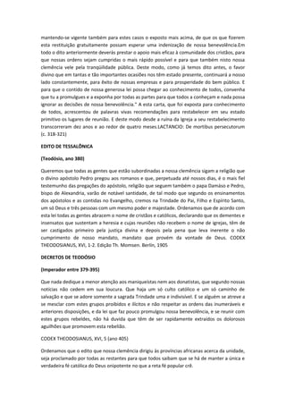 mantendo-se vigente também para estes casos o exposto mais acima, de que os que fizerem
esta restituição gratuitamente possam esperar uma indenização de nossa benevolência.Em
todo o dito anteriormente deverás prestar o apoio mais eficaz à comunidade dos cristãos, para
que nossas ordens sejam cumpridas o mais rápido possível e para que também nisto nossa
clemência vele pela tranqüilidade pública. Deste modo, como já temos dito antes, o favor
divino que em tantas e tão importantes ocasiões nos têm estado presente, continuará a nosso
lado constantemente, para êxito de nossas empresas e para prosperidade do bem público. E
para que o contido de nossa generosa lei possa chegar ao conhecimento de todos, convenha
que tu a promulgues e a exponha por todas as partes para que todos a conheçam e nada possa
ignorar as decisões de nossa benevolência." A esta carta, que foi exposta para conhecimento
de todos, acrescentou de palavras vivas recomendações para restabelecer em seu estado
primitivo os lugares de reunião. E deste modo desde a ruína da Igreja a seu restabelecimento
transcorreram dez anos e ao redor de quatro meses.LACTANCIO: De mortibus persecutorum
(c. 318-321)
EDITO DE TESSALÔNICA
(Teodósio, ano 380)
Queremos que todas as gentes que estão subordinadas a nossa clemência sigam a religião que
o divino apóstolo Pedro pregou aos romanos e que, perpetuada até nossos dias, é o mais fiel
testemunho das pregações do apóstolo, religião que seguem também o papa Damáso e Pedro,
bispo de Alexandria, varão de notável santidade, de tal modo que segundo os ensinamentos
dos apóstolos e as contidas no Evangelho, cremos na Trindade do Pai, Filho e Espírito Santo,
um só Deus e três pessoas com um mesmo poder e majestade. Ordenamos que de acordo com
esta lei todas as gentes abracem o nome de cristãos e católicos, declarando que os dementes e
insensatos que sustentam a heresia e cujas reuniões não recebem o nome de igrejas, têm de
ser castigados primeiro pela justiça divina e depois pela pena que leva inerente o não
cumprimento de nosso mandato, mandato que provém da vontade de Deus. CODEX
THEODOSIANUS, XVI, 1-2. Edição Th. Momsen. Berlín, 1905
DECRETOS DE TEODÓSIO
(Imperador entre 379-395)
Que nada dedique a menor atenção aos maniqueístas nem aos donatistas, que segundo nossas
notícias não cedem em sua loucura. Que haja um só culto católico e um só caminho de
salvação e que se adore somente a sagrada Trindade uma e indivisível. E se alguém se atreve a
se mesclar com estes grupos proibidos e ilícitos e não respeitar as ordens das inumeráveis e
anteriores disposições, e da lei que faz pouco promulgou nossa benevolência, e se reunir com
estes grupos rebeldes, não há duvida que têm de ser rapidamente extraídos os dolorosos
aguilhões que promovem esta rebelião.
CODEX THEODOSIANUS, XVI, 5 (ano 405)
Ordenamos que o edito que nossa clemência dirigiu às províncias africanas acerca da unidade,
seja proclamado por todas as restantes para que todos saibam que se há de manter a única e
verdadeira fé católica do Deus onipotente no que a reta fé popular crê.

 