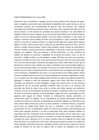 CODEX THEODOSIANUS, XVI, 11 (ano 405)
Ordenamos que os donatistas e hereges, aos que nossa paciência têm tolerado até agora,
sejam castigados severamente pelas autoridades competentes até o ponto de que as leis os
reconheçam pessoas sem facultatividade de declarar ante aos tribunais nem negociar
transações nem contratos de nenhuma classe, senão que, como a pessoas marcadas com uma
eterna desonra, se lhes afastará da sociedade das pessoas decentes e da comunidade de
cidadãos. Ordenamos que os lugares em que esta terrível superstição se há mantido até agora,
voltem ao seio da venerável Igreja católica e que seus bispos, presbíteros e toda classe de
clérigos e ministros sejam privados de todas suas prerrogativas e sejam conduzidos exilados
cada um a uma ilha ou província distinta. E se algum destes fugir para escapar deste castigo e
alguém o ocultar, saiba a pessoa que o oculta que seu patrimônio passará ao fisco e que ele
sofrerá o castigo imposto àqueles. Vamos impor também multas e perda de patrimônios a
homens, mulheres, pessoas particulares e dignidades, a cada qual a multa que lhe pertencer
segundo sua categoria. Todo que pertença a ordem procônsular, ou seja, substituto do
prefeito do pretório ou pertença à dignidade de centurião da primeira corte, se não se
converter à religião católica se verá obrigado a pagar 200 libras de prata que passarão a
engrossar os fundos de nosso fisco. E para que não se pense que só com isto uma pessoa pode
ver-se livre de toda acusação, ordenamos que pague esta mesma multa todas as vezes que se
demonstre e confesse haver voltado a ter tratos e simpatizar com tal comunidade religiosa. E
se uma mesma pessoa chegar a ser acusada cinco vezes e as multas não forem suficientes para
afastá-la do erro, então se apresentará ante o nosso tribunal para ser julgada com maior rigor;
se lhe confiscará a totalidade de seus bens e se verá privada de seu estado jurídico. Nestas
mesmas condições fazemos incorrer em responsabilidade aos restantes magistrados, a saber:
se um senador, que não esteja protegido externamente por alguma prerrogativa especial de
dignidade, é achado na seita dos donatistas, pagará como multa 100 libras de prata, os
sacerdotes de províncias se verão obrigados a pagar esta mesma soma, os dez primeiros
decuriões*(1) de um município abonarão cinqüenta libras de prata e os restantes dos
decuriões dez libras de prata. Estas serão as multas para todos aqueles que preferiram
continuar no erro. Os arrendatários de imóveis do Estado, se tolerarem nelas o uso e manejo
de coisas ou cerimônias sagradas, se verão obrigados a pagar de multa a quantidade que vêm
pagando pelo aluguel do imóvel. Também os enfiteutas*(2) estarão submetidos ao
cumprimento desta lei religiosa. Se os arrendatários de pessoas particulares permitirem
reuniões nos imóveis ou tolerarem a profanação de cerimônias religiosas, se informará a seus
donos destes feitos através dos juizes e os donos poderão, no máximo interesse, se querem
ver-se livres do castigo desta ordem em que se emendem, e em caso contrário, se
perseveraram no erro, os despedirão e porão na frente de seus Imóveis, administradores que
velem pelos sagrados preceitos. E se não se preocupam disto serão multados também na
quantidade que vêm recebendo como arrendamento dos Imóveis, de tal modo que o que
podia engrossar suas ganâncias passará a aumentar os fundos do sagrado erário público. Os
servidores de juizes vacilantes na fé, se forem achados neste erro pagarão de multa trinta
libras de prata e se, multados por cinco vezes, não quiseram apartar-se deste erro, depois de
serem açoitados serão feitos escravos e mandados ao exílio. Aos escravos e colonos um severo
castigo os afastará de tais atos de audácia. Mas se depois de castigados com açoites

 