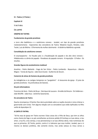 IV - Tiatira ( 1ª Parte )
Capítulo IV
TIATIRA
(1a. parte)
SINOPSE DE TIATIRA
Fundamentos da grande prostituta
a torre alta babilônica e o catolicismo romano - Jezabel, um tipo da grande prostituta
neotestamentaria - Exponentes dos vencedores de Tiatira: Madame Guyón, Fénelon, João
Tauler, Luis de Molina - O fermento da mulher dominante - A idolátrica Babilônia a grande.
Consolidação do catolicismo romano
O cesaropapismo - As fraudes píos e a feudalização do papado e do alto clero romano Hildebrando e o zênite do papado - Paradoxos do papado romano - A inquisição - O Índice - Os
Jesuítas.
Grandes figuras do escolasticismo medieval
Anselmo - Pedro Abelardo - Hugo de San Víctor - Pedro Lombardo - Boaventura - Alberto
Magno - Tomás de Aquino - João Duns Escoto - Guillerme de Occam.
Comercio de almas de homens da grande prostituta
As indulgências e os castigos temporais no "purgatório" - A tesouraria da igreja - O juízo da
grande prostituta - As profundezas de Satanás.
Os pré-reformadores
Francisco de Assis - Pedro de Bruys - Henrique de Lausana - Arnaldo de Brescia - Os Valdenses João Wicliffe - João Huss - Jerônimo Savonarola.
Os vencedores de Tiatira
Quarta recompensa: O Senhor lhes dará autoridade sobre as nações durante o reino milenar e
governarão com Cristo. Tem alguma relação com os vencedores que estão tipificados no filho
varão de Apocalipse 12.
A CARTA À TIATIRA.
"18 Ao anjo da igreja em Tiatira escreve: Estas coisas diz o Filho de Deus, que tem os olhos
como chama de fogo e os pés semelhantes ao bronze polido:19 Conheço as tuas obras, o teu
amor, a tua fé, o teu serviço, a tua perseverança e as tuas últimas obras, mais numerosas do
que as primeiras. 20 Tenho, porém, contra ti o tolerares que essa mulher, Jezabel, que a si
mesma se declara profetisa, não somente ensine, mas ainda seduza os meus servos a

 