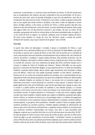 praticarem a prostituição e a comerem coisas sacrificadas aos ídolos. 21 Dei-lhe tempo para
que se arrependesse; ela, todavia, não quer arrepender-se da sua prostituição. 22 Eis que a
prostro de cama, bem como em grande tribulação os que com ela adulteram, caso não se
arrependam das obras que ela incita. 23 Matarei os seus filhos, e todas as igrejas conhecerão
que eu sou aquele que sonda mentes e corações, e vos darei a cada um segundo as vossas
obras. 24 Digo, todavia, a vós outros, os demais de Tiatira, a tantos quantos não têm essa
doutrina e que não conheceram, como eles dizem, as coisas profundas de Satanás: Outra carga
não jogarei sobre vós; 25 tão-somente conservai o que tendes, até que eu venha. 26 Ao
vencedor, que guardar até ao fim as minhas obras, eu lhe darei autoridade sobre as nações, 27
e com cetro de ferro as regerá e as reduzirá a pedaços como se fossem objetos de barro;
28 assim como também eu recebi de meu Pai, dar-lhe-ei ainda a estrela da manhã.
29 Quem tem ouvidos, ouça o que o Espírito diz às igrejas.” (Ap. 2:18-29).
Torre alta
A quarta das cartas de Apocalipse é enviada à igreja na localidade de Tiatira, a qual
relacionamos com o período profético que se inicia no alvorecer da Idade Média, cujo ponto
de partida se associa com a queda de Roma no ano 476; mas de acordo com o contexto da
carta, este período continuará existindo simultaneamente com os últimos três, até o tempo do
retorno do Senhor, e prefigura à Igreja Católica Romana. Nos períodos anteriores, aos de
Esmirna e Pérgamo, não existia o sistema católico romano. A Igreja de Jesus Cristo era católica
no sentido de universal, mas esse catolicismo da Igreja não tinha nenhuma relação com o
romano. A cidade de Tiatira foi fundada por Seleuco I Nicátor (355-280), um dos quatro
generais e sucessores de Alexandre Magno, os que posteriormente e à morte do macedônio
dividiram o grande império grego. Nesse mesmo lugar atualmente está localizada a cidade
turca de Akhisar. Tiatira era uma cidade localizada também na Ásia Menor, conhecida e
famosa por ser um centro de numerosos grêmios de artesãos, com a particularidade de que
cada grêmio tinha seus deuses protetores, aos quais lhes celebravam festas em determinadas
datas, mediante libações ou comidas de rituais, e de acordo com os costumes pagãs, os
ofertantes consumiam a carne oferecida em sacrifício a esses deuses. A palavra Tiatira em
grego significa torre alta, torre fortificada, o que nos diz que depois que a Igreja se casou com
o mundo e o poder político do Estado, foi exaltada a uma elevada posição, e o mundo
começou a vê-la como uma torre alta, e como tal começou a ser reverenciada e acatada pelo
inconstante mundo. O Império Romano se "cristianizou" e todo esse acervo religioso pagão
mundial que havia herdado o Império desde suas origens na Babilônia, passando pelo Egito,
Assíria e Grécia, se mesclou em Roma com a terminologia cristã, e a simbiose do paganismo
com o cristianismo e com o judaísmo começou definitivamente a conceber o sistema católicoromano-papista, o que gerou sérios problemas. Também a palavra Tiatira em grego significa
sacrifício aromático ou sacrifício continuo. Também significa atividade no oferecimento de
vítimas, pois como é de comum conhecimento, o apóstata sistema católico se caracteriza por
seus contínuos sacrifícios representados nas missas, com altar e casta sacerdotal, pois
chegaram a ignorar que o sacrifício de Cristo na cruz foi suficiente para nos salvar (Hb. 10:12)."
Ao anjo da igreja em Tiatira escreve: Estas coisas diz o Filho de Deus, que tem os olhos como
chama de fogo e os pés semelhantes ao bronze polido: " (v.18).Aqui o Senhor se apresenta
como o filho de Deus como um protesto pela heresia apóstata, pois o sistema católico romano
enfatiza o fato de que Cristo é filho de Maria; e por outro lado esse sistema eleva a Maria tão

 