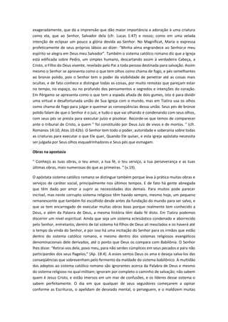 exageradamente, que dá a imprensão que dão maior importância a adoração à uma criatura
como ela, que ao Senhor, Salvador dela (cfr. Lucas 1:47) e nosso; como em uma velada
intenção de eclipsar um pouco a glória devida ao Senhor. No Magníficat, Maria o expressa
profeticamente de seus próprios lábios ao dizer: "Minha alma engrandece ao Senhor;e meu
espírito se alegra em Deus meu Salvador". Também o sistema católico romano diz que a Igreja
está edificada sobre Pedro, um simples humano, descartando assim à verdadeira Cabeça, a
Cristo, o Filho do Deus vivente, revelado pelo Pai a toda pessoa destinada para salvação. Assim
mesmo o Senhor se apresenta como o que tem olhos como chama de fogo, e pés semelhantes
ao bronze polido, pois o Senhor tem o poder da visibilidade de penetrar até as coisas mais
ocultas, e de fato conhece e distingue todas as coisas, por muito remotas que pareçam estar
no tempo, no espaço, ou no profundo dos pensamentos e segredos e intenções do coração.
Em Pérgamo se apresenta como o que tem a espada afiada de dois gumes, isto é para dividir
uma virtual e desafortunada união de Sua Igreja com o mundo, mas em Tiatira usa os olhos
como chama de fogo para julgar e queimar as conseqüências dessa união. Seus pés de bronze
polido falam de que o Senhor é o juiz, e tudo o que vai olhando e condenando com seus olhos,
com seus pés se presta para executar juízo e pisotear. Recorde-se que temos de comparecer
ante o tribunal de Cristo, a quem " foi constituído por Deus Juiz de vivos e de mortos. " (cfr.
Romanos 14:10; Atos 10:42b). O Senhor tem todo o poder, autoridade e soberania sobre todas
as criaturas para executar o que Ele quer, Quando Ele quiser, e esta igreja apóstata necessita
ser julgada por Seus olhos esquadrinhadores e Seus pés que esmagam.
Obras na apostasia
" Conheço as tuas obras, o teu amor, a tua fé, o teu serviço, a tua perseverança e as tuas
últimas obras, mais numerosas do que as primeiras. " (v.19).
O apóstata sistema católico romano se distingue também porque leva à prática muitas obras e
serviços de caráter social, principalmente nos últimos tempos. E de fato há gente abnegada
que têm dado por amor a suprir as necessidades dos demais. Para muitos pode parecer
incrível, mas neste corrupto sistema religioso têm havido sempre, mesmo hoje, um pequeno
remanescente que também foi escolhido desde antes da fundação do mundo para ser salvo, e
que se tem encarregado de executar muitas obras boas porque realmente tem conhecido a
Deus, e além da Palavra de Deus, a mesma história têm dado fé disto. Em Tiatira podemos
discernir um nível espiritual. Ainda que seja um sistema eclesiástico condenado e aborrecido
pelo Senhor, entretanto, dentro de tal sistema há filhos de Deus ali mesclados e os haverá até
o tempo da vinda do Senhor, e por isso há uma incitação do Senhor para os irmãos que estão
dentro do sistema católico romano, e mesmo dentro dos sistemas religiosos evangélicos
denominacionais dele derivados, até o ponto que Deus os compara com Babilônia. O Senhor
lhes disse: "Retirai-vos dela, povo meu, para não serdes cúmplices em seus pecados e para não
participardes dos seus flagelos;" (Ap. 18:4). A esses santos Deus os ama e deseja salva-los das
conseqüências que sobrevenham pelo fermento da maldade do sistema babilônico. A multidão
dos adeptos ao sistema católico romano são ignorantes acerca da Palabra de Deus e mesmo
do sistema religioso no qual militam; ignoram por completo o caminho de salvação; não sabem
quem é Jesus Cristo, e estão imersos em um mar de confusões, e os líderes desse sistema o
sabem perfeitamente. O dia em que qualquer de seus seguidores começarem a opinar
conforme as Escrituras, o apelidam de desviado mental, o perseguem, e o maldizem muitas

 