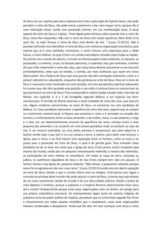 de Deus em seu espírito pela obra redentora de Cristo e pela ação do Espírito Santo, não pode
perceber o reino de Deus, não pode entrar e pertencer a ele; nem sequer vê-lo, porque não é
uma instituição visível, senão uma possessão interior, em sua manifestação atual. O atual
aspecto do reino de Deus é a Igreja. "Interrogado pelos fariseus sobre quando viria o reino de
Deus, Jesus lhes respondeu: Não vem o reino de Deus com visível aparência. Nem dirão: Ei-lo
aqui! Ou: Lá está! Porque o reino de Deus está dentro de vós. " (Lucas 17:20-21). Não é
possível confundir nem identificar o reino de Deus com nenhuma organização eclesiástica; pois
mesmo que já é uma realidade, entretanto, é assim mesmo uma esperança para a idade
futura, o reino milenar, no qual Cristo e os crentes vencedores reinarão sobre todas as nações.
De acordo com a escala de valores, o mundo se interessa pelas coisas materiais, as riquezas, as
possessões, o conforto, o luxo, os festivais patronais, o supérfulo; mas, por contraste, o Senhor
diz que é tão importante o reino dos céus, que nossa ânsia deveria concentrar-se em buscá-lo
primordialmente, antes que ao vestido, a comida, por mais essênciais que sejam em nosso
diário existir. Diz a Palavra de Deus que uma pessoa não têm começado realmente a viver e a
possuir vida eterna e abundante, enquanto não pertença ao reino de Deus. Para ver o reino de
Deus é necessário estar localizado em certa posição, em uma perspectiva espiritual adequada;
há crentes que não têm ajustado essa posição e sua visão é confusa.Como se caracterizam os
que pertencem ao reino de Deus? Para comprendê-lo melhor podes estudar todo o Sermão do
Monte, nos capítulos 5, 6 e 7 do Evangelho segundo Mateus, e em especial nas bemaventuranças. O Sermão do Monte descreve a atual realidade do reino dos céus, que está em
nós. Alguns mistérios concernentes ao reino de Deus, os encontras nas sete parábolas de
Mateus 13. Essas parábolas descrevem a aparência do reino dos céus; aspecto que se cumpre
no cristianismo nominal atual. A Palavra que proclama o reino e é semeada no coração dos
homens; o enfrentamento entre as duas sementes: a da mulher, Jesus, e a da serpente, o trigo
e o Joio; em um desemvolvimento anormal da apariência do reino, começa como a mais
pequena das sementes e se converte em uma árvore grandiosa onde se aninham as aves do
céu. É um tesouro escondido, ou uma pedra preciosa e excepcional, que para adquiri-la o
Senhor vende tudo o que tem e na cruz compra a terra, a redime, para obter este tesouro, a
Igreja, para o reino; e ao final haverá uma separação entre os homens, entre os maus e os
justos para a possessão do reino de Deus, o qual é de grande gozo. Para entender estas
parábolas há de se levar em conta que a Igreja de Jesus Cristo jamais estará composta pela
maioria do mundo, senão por um pequeno remanescente redimido; e mesmo dos redimidos,
só participarão do reino milenar os vencedores. Em todas as raças da terra, incluindo os
judeus, os autênticos seguidores de Deus e de Seu Cristo sempre tem sido uns poucos. O
Senhor chama a Sua Igreja de, pequeno rebanho. "Não temais, ó pequenino rebanho; porque
vosso Pai se agradou em dar-vos o seu reino." (Lucas 12:32).O mundo esta em aberta oposição
ao reino de Deus, devido a que o mundo inteiro esta no maligno. Uma pessoa que segue a
corrente do príncipe deste mundo não pode possuir o reino de Deus, a menos que seja através
de um novo nascimento; saindo do mundo e de sua obscuridade satânica. Desde o ponto de
vista objetivo e histórico, porque o judaísmo e o Império Romano determinaram levar Jesus
até a morte? Simplesmente porque essas duas organizações viam no Senhor um perigo para
sua própria subsistência estrutural. Os representantes legais tanto do sistema religioso do
judaísmo como do poder político do Império, percebiam que se Cristo fosse seguido fiel, firme
e massivamente por todas aquelas multidões que o assediavam, essas duas organizações
estavam condenadas a desaparecer. Ainda que faz dois mil anos começou com Jesus o reino

 