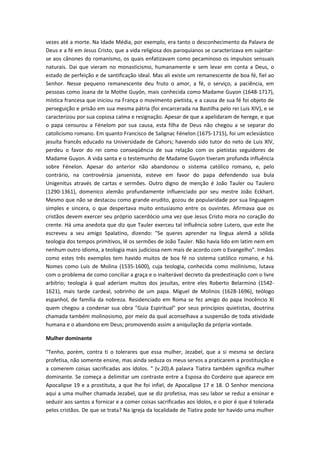vezes até a morte. Na Idade Média, por exemplo, era tanto o desconhecimento da Palavra de
Deus e a fé em Jesus Cristo, que a vida religiosa dos paroquianos se caracterizava em sujeitarse aos cânones do romanismo, os quais enfatizavam como pecaminoso os impulsos sensuais
naturais. Dai que vieram no monasticismo, humanamente e sem levar em conta a Deus, o
estado de perfeição e de santificação ideal. Mas ali existe um remanescente de boa fé, fiel ao
Senhor. Nesse pequeno remanescente deu fruto o amor, a fé, o serviço, a paciência, em
pessoas como Joana de la Mothe Guyón, mais conhecida como Madame Guyon (1648-1717),
mística francesa que iniciou na França o movimento pietista, e a causa de sua fé foi objeto de
perseguição e prisão em sua mesma pátria (foi encarcerada na Bastilha pelo rei Luis XIV), e se
caracterizou por sua copiosa calma e resignação. Apesar de que a apelidaram de herege, e que
o papa censurou a Fénelom por sua causa, esta filha de Deus não chegou a se separar do
catolicismo romano. Em quanto Francisco de Salignac Fénelon (1675-1715), foi um eclesiástico
jesuíta francês educado na Universidade de Cahors; havendo sido tutor do neto de Luis XIV,
perdeu o favor do rei como conseqüência de sua relação com os pietistas seguidores de
Madame Guyon. A vida santa e o testemunho de Madame Guyon tiveram profunda influência
sobre Fénelon. Apesar do anterior não abandonou o sistema católico romano, e, pelo
contrário, na controvérsia jansenista, esteve em favor do papa defendendo sua bula
Unigenitus através de cartas e sermões. Outro digno de menção é João Tauler ou Taulero
(1290-1361), domenico alemão profundamente influenciado por seu mestre João Eckhart.
Mesmo que não se destacou como grande erudito, gozou de popularidade por sua linguagem
simples e sincera, o que despertava muito entusiasmo entre os ouvintes. Afirmava que os
cristãos devem exercer seu próprio sacerdócio uma vez que Jesus Cristo mora no coração do
crente. Há uma anedota que diz que Tauler exerceu tal influência sobre Lutero, que este lhe
escreveu a seu amigo Spalatino, dizendo: "Se queres aprender na língua alemã a sólida
teologia dos tempos primitivos, lê os sermões de João Tauler. Não havia lido em latim nem em
nenhum outro idioma, a teologia mais judiciosa nem mais de acordo com o Evangelho". Irmãos
como estes três exemplos tem havido muitos de boa fé no sistema católico romano, e há.
Nomes como Luis de Molina (1535-1600), cuja teologia, conhecida como molinismo, lutava
com o problema de como conciliar a graça e o inalterável decreto da predestinação com o livre
arbítrio; teologia à qual aderiam muitos dos jesuítas, entre eles Roberto Belarmino (15421621), mais tarde cardeal, sobrinho de um papa. Miguel de Molinos (1628-1696), teólogo
espanhol, de família da nobreza. Residenciado em Roma se fez amigo do papa Inocêncio XI
quem chegou a condenar sua obra "Guia Espiritual" por seus princípios quietistas, doutrina
chamada também molinosismo, por meio da qual aconselhava a suspensão de toda atividade
humana e o abandono em Deus; promovendo assim a aniquilação da própria vontade.
Mulher dominante
"Tenho, porém, contra ti o tolerares que essa mulher, Jezabel, que a si mesma se declara
profetisa, não somente ensine, mas ainda seduza os meus servos a praticarem a prostituição e
a comerem coisas sacrificadas aos ídolos. " (v.20).A palavra Tiatira também significa mulher
dominante. Se começa a delimitar um contraste entre a Esposa do Cordeiro que aparece em
Apocalipse 19 e a prostituta, a que lhe foi infiel, de Apocalipse 17 e 18. O Senhor menciona
aqui a uma mulher chamada Jezabel, que se diz profetisa, mas seu labor se reduz a ensinar e
seduzir aos santos a fornicar e a comer coisas sacrificadas aos ídolos, e o pior é que é tolerada
pelos cristãos. De que se trata? Na igreja da localidade de Tiatira pode ter havido uma mulher

 