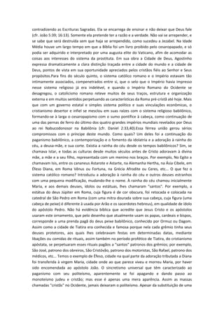 contradizendo as Escrituras Sagradas. Ela se encarrega de ensinar e não deixar que Deus fale
(cfr. João 5:39; 16:13). Somente ela pretende ter a razão e a verdade. Não vai se arrepender, e
se sabe que será destruída sem que haja se arrependido, como sucedeu a Jezabel. Na Idade
Média houve um largo tempo em que a Bíblia foi um livro proibido pelo cesaropapado, e só
podia ser adquirido e interpretado por uma augusta elite do Vaticano, afim de acomodar as
coisas aos interesses do sistema da prostituta. Em sua obra a Cidade de Deus, Agostinho
expressa dramaticamente a clara distinção traçada entre a cidade do mundo e a cidade de
Deus, pontos de vista em sua oportunidade apreciados pelos cristãos fiéis ao Senhor e Seus
propósitos.Para fins do século quinto, o sistema católico romano e o Império estavam tão
intimamente associados, compenetrados entre si, que o selo que o Império havia impresso
nesse sistema religioso já era indelével, e quando o Império Romano do Ocidente se
desagregou, o catolicismo romano reteve muitos de seus traços, estrutura e organização
externa e em muitos sentidos perpetuando as características da Roma pré-cristã até hoje. Mais
que com um governo estatal e simples sistema político e suas vinculações econômicas, o
cristianismo desertor e infiel se mesclou em suas raízes com o sistema religioso babilônico,
formando-se à larga o cesaropapismo com o sumo pontífice à cabeça, como continuação de
uma das pernas de ferro do último dos quatro grandes impérios mundiais revelados por Deus
ao rei Nabucodonosor na Babilônia (cfr. Daniel 2:33,40).Essa férrea união gerou sérios
compromissos com o príncipe deste mundo. Como quais? Um deles foi a continuação do
paganismo babilônico, a contemporização e o fomento da idolatria e a adoração à rainha do
céu, a deusa-mãe, e sua corte. Existia a rainha do céu desde os tempos babilônicos? Sim, se
chamava Istar, e todas as culturas desde muitos séculos antes de Cristo adoravam à divina
mãe, a mãe e a seu filho, representada com um menino nos braços. Por exemplo, No Egito a
chamavam Isis, entre os cananeus Astarote e Astarte, na Alemanha Hertha, na Ásia Cibele, em
Éfeso Diana, em Roma Vênus ou Fortuna, na Grécia Afrodite ou Ceres, etc... O que fez o
sistema católico romano? Introduziu a adoração à rainha do céu e outros deuses estranhos
com uma pequena modificação, mudando-lhe o nome. À rainha do céu chamou inicialmente
Maria, e aos demais deuses, ídolos ou estátuas, lhes chamaram "santos". Por exemplo, a
estátua do deus Júpiter em Roma, cuja figura é de cor obscura, foi retocada e colocada na
catedral de São Pedro em Roma (com uma mitra dourada sobre sua cabeça, cuja figura (uma
cabeça de peixe) é diferente à usada por Arão e os sacerdotes hebreus), em qualidade de ídolo
do apóstolo Pedro. Não há evidência bíblica que acredite que Jesus Cristo e os apóstolos
usaram este ornamento, que pelo desenho que atualmente usam os papas, cardeais e bispos,
corresponde a uma prenda pagã do deus peixe babilônico, conhecido por Ormuz ou Dagom.
Assim como a cidade de Tiatira era conhecida e famosa porque nela cada grêmio tinha seus
deuses protetores, aos quais lhes celebravam festas em determinadas datas, mediante
libações ou comidas de rituais, assim também no período profético de Tiatira, do cristianismo
apóstata, se perpetuaram esses rituais pagãos a "santos" patronos dos grêmios; por exemplo,
São José, patrono dos obreiros, São Cristóvão, patrono dos motoristas, São Rafael, patrono dos
médicos, etc... Temos o exemplo de Éfeso, cidade na qual parte da adoração tributada a Diana
foi transferida à virgem Maria, cidade onde ao que parece viveu e morreu Maria, por haver
sido encomendada ao apóstolo João. O sincretismo universal que têm caracterizado ao
paganismo com seu politeísmo, aparentemente se foi apagando e dando passo ao
monoteísmo judeu e cristão; mas esse é apenas uma mera aparência. Assim as massas
chamadas "cristãs" no Ocidente, jamais deixaram o politeísmo. Apesar da substituição de uma

 