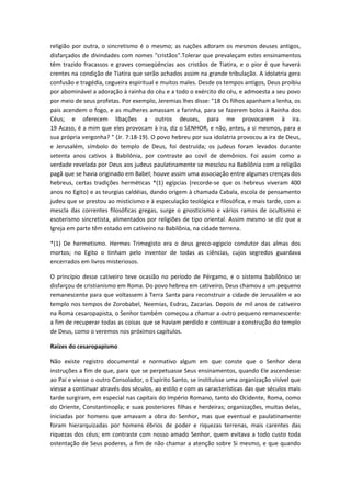 religião por outra, o sincretismo é o mesmo; as nações adoram os mesmos deuses antigos,
disfarçados de divindades com nomes "cristãos".Tolerar que prevaleçam estes ensinamentos
têm trazido fracassos e graves conseqüências aos cristãos de Tiatira, e o pior é que haverá
crentes na condição de Tiatira que serão achados assim na grande tribulação. A idolatria gera
confusão e tragédia, cegueira espiritual e muitos males. Desde os tempos antigos, Deus proibiu
por abominável a adoração à rainha do céu e a todo o exército do céu, e admoesta a seu povo
por meio de seus profetas. Por exemplo, Jeremias lhes disse: "18 Os filhos apanham a lenha, os
pais acendem o fogo, e as mulheres amassam a farinha, para se fazerem bolos à Rainha dos
Céus; e oferecem libações a outros deuses, para me provocarem à ira.
19 Acaso, é a mim que eles provocam à ira, diz o SENHOR, e não, antes, a si mesmos, para a
sua própria vergonha? " (Jr. 7:18-19). O povo hebreu por sua idolatria provocou a ira de Deus,
e Jerusalém, símbolo do templo de Deus, foi destruída; os judeus foram levados durante
setenta anos cativos à Babilônia, por contraste ao covil de demônios. Foi assim como a
verdade revelada por Deus aos judeus paulatinamente se mesclou na Babilônia com a religião
pagã que se havia originado em Babel; houve assim uma associação entre algumas crenças dos
hebreus, certas tradições herméticas *(1) egípcias (recorde-se que os hebreus viveram 400
anos no Egito) e as teurgias caldéias, dando origem à chamada Cabala, escola de pensamento
judeu que se prestou ao misticismo e à especulação teológica e filosófica, e mais tarde, com a
mescla das correntes filosóficas gregas, surge o gnosticismo e vários ramos de ocultismo e
esoterismo sincretista, alimentados por religiões de tipo oriental. Assim mesmo se diz que a
Igreja em parte têm estado em cativeiro na Babilônia, na cidade terrena.
*(1) De hermetismo. Hermes Trimegisto era o deus greco-egipcio condutor das almas dos
mortos; no Egito o tinham pelo inventor de todas as ciências, cujos segredos guardava
encerrados em livros misteriosos.
O princípio desse cativeiro teve ocasião no período de Pérgamo, e o sistema babilônico se
disfarçou de cristianismo em Roma. Do povo hebreu em cativeiro, Deus chamou a um pequeno
remanescente para que voltassem à Terra Santa para reconstruir a cidade de Jerusalém e ao
templo nos tempos de Zorobabel, Neemias, Esdras, Zacarias. Depois de mil anos de cativeiro
na Roma cesaropapista, o Senhor também começou a chamar a outro pequeno remanescente
a fim de recuperar todas as coisas que se haviam perdido e continuar a construção do templo
de Deus, como o veremos nos próximos capítulos.
Raízes do cesaropapismo
Não existe registro documental e normativo algum em que conste que o Senhor dera
instruções a fim de que, para que se perpetuasse Seus ensinamentos, quando Ele ascendesse
ao Pai e viesse o outro Consolador, o Espírito Santo, se instituísse uma organização visível que
viesse a continuar através dos séculos, ao estilo e com as características das que séculos mais
tarde surgiram, em especial nas capitais do Império Romano, tanto do Ocidente, Roma, como
do Oriente, Constantinopla; e suas posteriores filhas e herdeiras; organizações, muitas delas,
iniciadas por homens que amavam a obra do Senhor, mas que eventual e paulatinamente
foram hierarquizadas por homens ébrios de poder e riquezas terrenas, mais carentes das
riquezas dos céus; em contraste com nosso amado Senhor, quem evitava a todo custo toda
ostentação de Seus poderes, a fim de não chamar a atenção sobre Si mesmo, e que quando

 