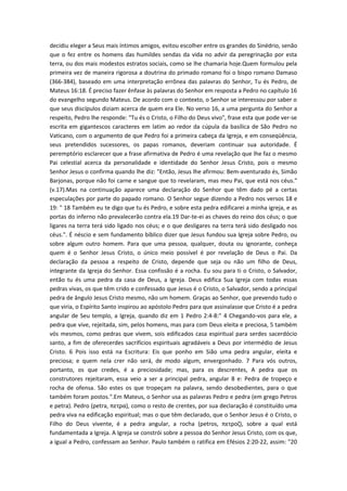 decidiu eleger a Seus mais íntimos amigos, evitou escolher entre os grandes do Sinédrio, senão
que o fez entre os homens das humildes sendas da vida no advir da peregrinação por esta
terra, ou dos mais modestos estratos sociais, como se lhe chamaria hoje.Quem formulou pela
primeira vez de maneira rigorosa a doutrina do primado romano foi o bispo romano Damaso
(366-384), baseado em uma interpretação errônea das palavras do Senhor, Tu és Pedro, de
Mateus 16:18. É preciso fazer ênfase às palavras do Senhor em resposta a Pedro no capítulo 16
do evangelho segundo Mateus. De acordo com o contexto, o Senhor se interessou por saber o
que seus discípulos diziam acerca de quem era Ele. No verso 16, a uma pergunta do Senhor a
respeito, Pedro lhe responde: "Tu és o Cristo, o Filho do Deus vivo", frase esta que pode ver-se
escrita em gigantescos caracteres em latim ao redor da cúpula da basílica de São Pedro no
Vaticano, com o argumento de que Pedro foi a primeira cabeça da Igreja, e em conseqüência,
seus pretendidos sucessores, os papas romanos, deveriam continuar sua autoridade. É
peremptório esclarecer que a frase afirmativa de Pedro é uma revelação que lhe faz o mesmo
Pai celestial acerca da personalidade e identidade do Senhor Jesus Cristo, pois o mesmo
Senhor Jesus o confirma quando lhe diz: "Então, Jesus lhe afirmou: Bem-aventurado és, Simão
Barjonas, porque não foi carne e sangue que to revelaram, mas meu Pai, que está nos céus."
(v.17).Mas na continuação aparece uma declaração do Senhor que têm dado pé a certas
especulações por parte do papado romano. O Senhor segue dizendo a Pedro nos versos 18 e
19: " 18 Também eu te digo que tu és Pedro, e sobre esta pedra edificarei a minha igreja, e as
portas do inferno não prevalecerão contra ela.19 Dar-te-ei as chaves do reino dos céus; o que
ligares na terra terá sido ligado nos céus; e o que desligares na terra terá sido desligado nos
céus.". É néscio e sem fundamento bíblico dizer que Jesus fundou sua Igreja sobre Pedro, ou
sobre algum outro homem. Para que uma pessoa, qualquer, douta ou ignorante, conheça
quem é o Senhor Jesus Cristo, o único meio possível é por revelação de Deus o Pai. Da
declaração da pessoa a respeito de Cristo, depende que seja ou não um filho de Deus,
integrante da Igreja do Senhor. Essa confissão é a rocha. Eu sou para ti o Cristo, o Salvador,
então tu és uma pedra da casa de Deus, a Igreja. Deus edifica Sua Igreja com todas essas
pedras vivas, os que têm crido e confessado que Jesus é o Cristo, o Salvador, sendo a principal
pedra de ângulo Jesus Cristo mesmo, não um homem. Graças ao Senhor, que prevendo tudo o
que viria, o Espírito Santo inspirou ao apóstolo Pedro para que assinalasse que Cristo é a pedra
angular de Seu templo, a Igreja, quando diz em 1 Pedro 2:4-8:" 4 Chegando-vos para ele, a
pedra que vive, rejeitada, sim, pelos homens, mas para com Deus eleita e preciosa, 5 também
vós mesmos, como pedras que vivem, sois edificados casa espiritual para serdes sacerdócio
santo, a fim de oferecerdes sacrifícios espirituais agradáveis a Deus por intermédio de Jesus
Cristo. 6 Pois isso está na Escritura: Eis que ponho em Sião uma pedra angular, eleita e
preciosa; e quem nela crer não será, de modo algum, envergonhado. 7 Para vós outros,
portanto, os que credes, é a preciosidade; mas, para os descrentes, A pedra que os
construtores rejeitaram, essa veio a ser a principal pedra, angular 8 e: Pedra de tropeço e
rocha de ofensa. São estes os que tropeçam na palavra, sendo desobedientes, para o que
também foram postos.".Em Mateus, o Senhor usa as palavras Pedro e pedra (em grego Petros
e petra). Pedro (petra, πετρα), como o resto de crentes, por sua declaração é constituído uma
pedra viva na edificação espiritual; mas o que têm declarado, que o Senhor Jesus é o Cristo, o
Filho do Deus vivente, é a pedra angular, a rocha (petros, πετροζ), sobre a qual está
fundamentada a Igreja. A Igreja se constrói sobre a pessoa do Senhor Jesus Cristo, com os que,
a igual a Pedro, confessam ao Senhor. Paulo também o ratifica em Efésios 2:20-22, assim: "20

 