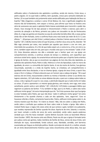 edificados sobre o fundamento dos apóstolos e profetas, sendo ele mesmo, Cristo Jesus, a
pedra angular; 21 no qual todo o edifício, bem ajustado, cresce para santuário dedicado ao
Senhor, 22 no qual também vós juntamente estais sendo edificados para habitação de Deus no
Espírito.".Não chegamos a analisar o verso 19 de Mateus 16, mas o significado exegético do
mesmo não dá fundamento, nem sequer o insinua, para afirmar que havia na história uma
série de sucessores aos quais o apóstolo Pedro tivesse autoridade para transmitir o poder das
chaves. Esse encargo foi de tipo pessoal e intransmissível e Pedro o exerceu para abrir o
caminho da salvação e do Reino, primeiro aos judeus em Jerusalém no dia de Pentecostes
(Atos 2), e logo aos gentios em Cesaréia na casa do centurião Cornélio (Atos 10), e essas portas
ainda não se têm fechado, como o confirma Paulo anos mais tarde (ao redor de 61 D. C.) aos
efésios: "...18 porque, por ele( Cristo ), ambos( judeus e Gentios ) temos acesso ao Pai em um
Espírito." (Ef. 2:18).Na mesma noite em que foi preso, o Senhor Jesus orou ao Pai, dizendo: "20
Não rogo somente por estes, mas também por aqueles que vierem a crer em mim, por
intermédio da sua palavra; 21 a fim de que todos sejam um; e como és tu, ó Pai, em mim e eu
em ti, também sejam eles em nós; para que o mundo creia que tu me enviaste." (João 17:2021). Estas discentes palavras nos dão a entender que o Senhor quer em sua Igreja um
companheirismo estreito, e contínuo através do tempo e a distância, sem especificar que
estrutura visível teria a Igreja. As características estruturais pelas que o Espírito Santo orientou
à Igreja do Senhor, são as que se encontram nas páginas do livro dos Atos dos Apóstolos, as
epístolas dos apóstolos Paulo, Pedro e João, Hebreus e o livro do Apocalipse, tudo no marco da
igualdade, do amor e a comunhão do Espírito Santo. A raiz da morte do Senhor, Sua gloriosa
ressurreição, ascensão e a vinda do Espírito Santo, se cristalizou um companheirismo e
igualdade entre Seus discípulos, e isso se chamou Igreja, a Igreja de Jesus Cristo, a qual é Seu
corpo e Ele é o Cabeça. A Palavra descarta que um homem seja a cabeça da Igreja. "20 o qual
exerceu ele em Cristo, ressuscitando-o dentre os mortos e fazendo-o sentar à sua direita nos
lugares celestiais,, 22 E pôs todas as coisas debaixo dos pés, e para ser o cabeça sobre todas as
coisas, o deu à igreja,23 a qual é o seu corpo, a plenitude daquele que a tudo enche em todas
as coisas. 27 para a apresentar a si mesmo igreja gloriosa, sem mácula, nem ruga, nem coisa
semelhante, porém santa e sem defeito." (Ef. 1:20,22,23; 5:27).Sobre a passagem bíblica que
registram as palavras do Senhor: "E Eu também te digo, que tu és Pedro, e sobre esta rocha
edificarei minha igreja", há outra interpretação que diz: "Se Cristo quisesse dizer que Sua Igreja
ia estar fundada sobre Pedro, por que não disse: ‘sobre ti edificarei minha igreja’? tal como
diretamente o fez quando chamou a cada um dos apóstolos, ‘vem, segue-me’. Caso se
houvesse referido a Pedro, certamente haveria dito: Pedro, edificarei minha igreja sobre ti, da
mesma maneira que lhe disse: ‘A ti darei as chaves’. Não, não era sobre a cabeça de Pedro,
senão sobre a confissão que acabava de fazer sobre onde ia fundar a Igreja. Não sobre o
instável Pedro (que o negou três vezes antes de que cantara o galo; também era judaizante,
que recebeu repreensão do Senhor quando lhe disse: Aparta-te de mim, Satanás; e irascível,
por haver cortado a orelha do servo do sumo sacerdote), senão sobre aquela poderosa
verdade que o Pai lhe havia revelado". (Jaime Beltrán Zuccardi. Carta ao Sacerdote Alfonso
Llano Escobar. 1997). Na mesma carta aos Efésios, Paulo nos diz que a Igreja é formada tanto
por judeus como por gentios, todos membros da família de Deus, servos de Jesus Cristo, sem
distinção de raças, nacionalidade, fundo cultural, sexo, liberdade, servidão, sem barreiras
ocasionadas por línguas ou distinção política. Desde o princípio do século IV, o melhor, através
de um lento desenvolvimento histórico cujas raízes encontramos antes dessa data, mas que

 