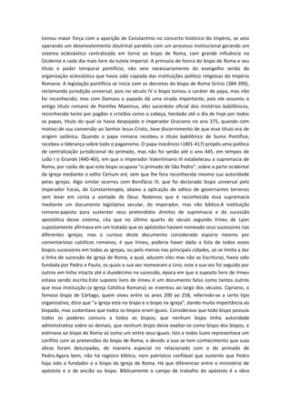 tomou maior força com a aparição de Constantino no concerto histórico do Império, se veio
operando um desenvolvimento doutrinal paralelo com um processo institucional gerando um
sistema eclesiástico centralizado em torno ao bispo de Roma, com grande influência no
Ocidente e cada dia mais livre da tutela imperial. A primazia de honra do bispo de Roma e seu
título e poder temporal pontifício, não veio necessariamente do evangelho senão da
organização eclesiástica que havia sido copiada das instituições político religiosas do Império
Romano. A legislação pontifícia se inicia com os decretos do bispo de Roma Sirício (384-399),
reclamando jurisdição universal, pois no século IV o bispo tomou o caráter de papa, mas não
foi reconhecido; mas com Damaso o papado dá uma virada importante, pois ele assumiu o
antigo título romano de Pontifex Maximus, alto sacerdote oficial dos mistérios babilônicos,
reconhecido tanto por pagãos e cristãos como o cabeça, herdado até o dia de hoje por todos
os papas, título do qual se havia despojado o imperador Graciano no ano 375, quando com
motivo de sua conversão ao Senhor Jesus Cristo, teve discernimento de que esse título era de
origem satânica. Quando o papa romano recebeu o título babilônico de Sumo Pontífice,
recebeu a liderança sobre todo o paganismo. O papa Inocêncio I (401-417) propôs uma política
de centralização jurisdicional do primado, mas não foi senão até o ano 445, em tempos de
Leão I o Grande (440-46l), em que o imperador Valentiniano III estabeleceu a supremacia de
Roma, por razão de que este bispo ocupava "o primado de São Pedro", sobre a parte ocidental
da Igreja mediante o edito Certum est, sem que lhe fora reconhecida mesmo sua autoridade
pelas igrejas. Algo similar ocorreu com Bonifácio III, que foi declarado bispo universal pelo
imperador Focas, de Constantinopla, abaixo a aplicação de editos de governantes terrenos
sem levar em conta a vontade de Deus. Notemos que é reconhecida essa supremacia
mediante um documento legislativo secular, do imperador, mas não bíblico.A instituição
romano-papista para sustentar seus pretendidos direitos de supremacia e da sucessão
apostólica desse sistema, cita que no último quarto do século segundo Irineu de Lyon
supostamente afirmava em um tratado que os apóstolos haviam nomeado seus sucessores nas
diferentes igrejas; mas o curioso deste documento considerado espúrio mesmo por
comentaristas católicos romanos, é que Irineu, poderia haver dado a lista de todos esses
bispos sucessores em todas as igrejas, ou pelo menos nas principais cidades, só se limita a dar
a linha de sucessão da igreja de Roma, a qual, aduzem eles mas não as Escrituras, havia sido
fundada por Pedro e Paulo, os quais a sua vez nomearam a Lino; este a sua vez foi seguido por
outros em linha intacta até o duodécimo na sucessão, época em que o suposto livro de Irineu
estava sendo escrito.Este suposto livro de Irineu é um documento falso como tantos outros
que essa instituição (a Igreja Católica Romana) se inventou ao largo dos séculos. Cipriano, o
famoso bispo de Cártago, quem viveu entre os anos 200 ao 258, referindo-se a certo tipo
organizativo, dizia que "a igreja esta no bispo e o bispo na igreja", dando muita importância ao
bispado, mas sustentava que todos os bispos eram iguais. Considerava que todo bispo possuía
todos os poderes comuns a todos os bispos; que nenhum bispo tinha autoridade
administrativa sobre os demais, que nenhum bispo devia exaltar-se como bispo dos bispos, e
estimava ao bispo de Roma só como um entre seus iguais. Isto a todas luzes representava um
conflito com as pretensões do bispo de Roma, e devido a isso se tem conhecimento que suas
obras foram deturpadas, de maneira especial no relacionado com o do primado de
Pedro.Agora bem, não há registro bíblico, nem patrístico confiável que sustente que Pedro
haja sido o fundador e o bispo da Igreja de Roma. Há que diferenciar entre o ministério de
apóstolo e o de ancião ou bispo. Biblicamente o campo de trabalho do apóstolo é a obra

 