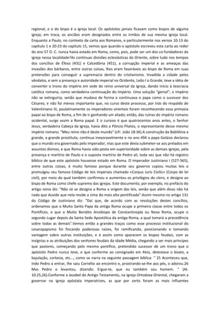 regional, e o do bispo é a igreja local. Os apóstolos jamais ficavam como bispos de alguma
igreja; em troca, os anciãos eram designados entre os irmãos de sua mesma igreja local.
Enquanto a Paulo, no contexto da carta aos Romanos, e particularmente nos versos 10-13 do
capítulo 1 e 20-23 do capítulo 15, vemos que quando o apóstolo escreveu esta carta ao redor
do ano 57 D. C. nunca havia estado em Roma, como, pois, pode ser um dos co-fundadores da
igreja nessa localidade?As contínuas divisões eclesiásticas do Oriente, sobre tudo nos tempos
dos concílios de Éfeso (431) e Calcedônia (451), a corrupção imperial e as ameaças das
invasões dos bárbaros, entre outras coisas, lhes eram favoráveis ao bispo de Roma em suas
pretensões para conseguir a supremacia dentro do cristianismo. Invadida a cidade pelos
vândalos, e sem a presença e autoridade imperial no Ocidente, Leão I o Grande, teve a idéia de
converter o trono do império em sede do reino universal da Igreja, dando início à teocracia
católica romana, como verdadeira continuação do Império. Uma solução “genial”; o Império
não se extinguiria, senão que mudava de forma e continuava o papa como o sucessor dos
Césares; e não foi menos importante que, no curso deste processo, por trás do respaldo de
Valentiniano III, paulatinamente os imperadores orientais foram reconhecendo essa primazia
papal ao bispo de Roma, a fim de ir ganhando um aliado; então, das ruínas do império romano
ocidental, surge assim a Roma papal. E o curioso é que quatrocentos anos antes, o Senhor
Jesus, verdadeira Cabeça da Igreja, havia dito a Pôncio Pilatos, o representante desse mesmo
império romano: "Meu reino não é deste mundo" (cfr. João 18:36).A construção da Babilônia a
grande, a grande prostituta, continua inexoravelmente e no ano 494 o papa Gelásio declarou
que o mundo era governado pelo imperador, mas que este devia submeter-se aos prelados em
assuntos divinos, e que Roma havia sido posta em superioridade sobre as demais igrejas, pela
presença e martírio de Paulo e o suposto martírio de Pedro ali, toda vez que não há registro
bíblico de que este apóstolo houvesse estado em Roma. O imperador Justiniano I (527-565),
entre outras coisas, é muito famoso porque durante seu governo copiou muitas leis e
promulgou seu famoso Código de leis imperiais chamado «Corpus Juris Civilis» (Corpo de lei
civil), por meio do qual também confirmou e aumentou os privilégios do clero, e designa ao
bispo de Roma como chefe supremo das igrejas. Este documento, por exemplo, no prefácio do
artigo nono diz: "Não só se designa a Roma a origem das leis, senão que além disso não há
nada que duvide que nela reside a cima do mais alto pontificado".Assim mesmo no artigo 131
do Código de Justiniano diz: "Daí que, de acordo com as resoluções destes concílios,
ordenamos que o Muito Santo Papa da antiga Roma ocupe a primeira classe entre todos os
Pontífices, e que o Muito Bendito Arcebispo de Constantinopla ou Nova Roma, ocupe o
segundo Lugar depois da Santa Sede Apostólica da antiga Roma, a qual tomará a precedência
sobre todas as demais".Vemos então a grandes traços como esse processo institucional do
cesaropapismo foi fincando poderosas raízes, foi ramificando, posicionando e tomando
vantagem sobre outras instituições, e é assim como aparecem os bispos feudais, com as
insígnias e as atribuições dos senhores feudais da Idade Média, chegando a ser mais príncipes
que pastores, começando pelo mesmo pontífice, pretendido sucessor de um trono que o
apóstolo Pedro nunca teve, e que conforme ao consignado em Atos, detestava o boato, a
bajulação, cortesia, etc..., como se narra na seguinte passagem bíblica: " 25 Aconteceu que,
indo Pedro a entrar, lhe saiu Cornélio ao encontro e, prostrando-se-lhe aos pés, o adorou.26
Mas Pedro o levantou, dizendo: Ergue-te, que eu também sou homem. " (At.
10:25,26).Conforme a Jezabel do Antigo Testamento, na Igreja Ortodoxa Oriental, chegaram a
governar na igreja apóstata imperatrizes, as que por certo foram as mais influentes

 