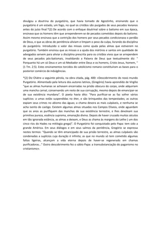 divulgou a doutrina do purgatório, que havia tomado de Agostinho, ensinando que o
purgatório é um estado, um fogo, no qual os cristãos são purgados de seus pecados levianos
antes do juízo final.*(2) De acordo com o enfoque doutrinal sobre o batismo em sua época,
ensinava que os homens têm que arrependerem-se de pecados cometidos depois do batismo.
Assim mesmo ensinava que a contrição dos homens por seus pecados condicionava o perdão
de Deus, e que as obras de penitência aliviam e limpam o peso da culpa, livrando da disciplina
do purgatório. Introduzido o valor das missas como ajuda pelas almas que estiverem no
purgatório. Também ensinou que as missas e a ajuda dos mártires e santos em qualidade de
advogados servem para aliviar a disciplina prescrita para os cristãos vivos que se arrependem
de seus pecados pós-batismais, invalidando a Palavra de Deus que textualmente diz: "
Porquanto há um só Deus e um só Mediador entre Deus e os homens, Cristo Jesus, homem, "
(1 Tm. 2:5). Estes ensinamentos torcidos do catolicismo romano constituíram as bases para o
posterior comércio de indulgências.
*(2) Diz Chàtre a seguinte pérola, na obra citada, pág. 400: «Descobrimento do novo mundo
Purgatório. Alimentado pela leitura dos autores latinos, (Gregório) havia aprendido de Virgílio
"que as almas humanas se achavam encerradas na prisão obscura do corpo, onde adquiriam
uma mancha carnal, conservando um resto de sua corrupção, mesmo depois de emancipar-se
de sua existência mundana". O poeta havia dito: "Para purificar-se as faz sofrer vários
suplícios: a umas estão suspendidas no éter, e são brinquedos das tempestades; as outras
expiam seus crimes no abismo das águas; a chama devora as mais culpáveis, e nenhuma se
acha isento de castigo. Existem algumas almas situadas nos Campos Elíseos, onde aguardam
que os anos as purifiquem das manchas de sua existência terrestre, e lhes devolvam sua
primitiva pureza, essência suprema, emanação divina. Depois de haver cruzado muitos séculos
em tão ignorada estância, as almas a deixam, e Deus as chama às margens do Lethe ( um dos
cinco rios do Hades na mitilogia grega)". O Purgatório foi conquistado pelo Papa: tem sido a
grande América. Em seus diálogos e em seus salmos da penitência, Gregório se expressa
nestes termos: "Quando se têm emancipado de sua prisão terrestre, as almas culpáveis são
condenadas a suplícios cuja duração é infinita; as que no mundo só tem cometido algumas
faltas ligeiras, alcançam a vida eterna depois de haver-se regenerado em chamas
purificadoras..." Outro descobrimento fez o sábio Papa: a transubstanciação do paganismo no
cristianismo».

 
