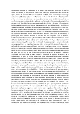 documentos careciam de fundamento, e se provou que eram uma falsificação. O espúrio
destes documentos foi demonstrado, entre outros estudiosos, pelo engenho dos eruditos da
época, Nicolau de Cusa em 1433 e Laurêncio Valla em 1440. Valla, secretário papal e cônego
da Basílica de São João de Letrán em Roma, foi um humanista dotado de suficiente astúcia
crítica para revelar o caráter espúrio destes documentos, como também se deleitava em
manifestar que o chamado credo dos apóstolos não havia sido relatado pelos doze apóstolos,
como se havia difundido. Também alentou o estudo do hebraico e do grego a fim de que se
conhecera a Escritura em seus idiomas originais e com ele se propôs debilitar a confiança na
Vulgata como versão autorizada por Roma, devido a seus erros implícitos.Outro "fraude pío"
de maior influência ainda foi uma série de documentos que se conhecem como os Falsos
Decretais de Isidoro, publicadas ao redor do ano 830, professando haver sido compiladas por
um tal Isidoro Mercador (Isidoro, bispo de Sevilla, Espanha (560 - 636), é considerado o
personagem mais influente durante os reinados dos reis visigodos Liuva II, Witerico,
Gundemaro, Sisebuto, Recaredo II, Suintila e Sisenando. As falsas Decretais de Isidoro foram
atribuídas deliberadamente a Isidoro, como colecionadas por ele, a sabendas que eram
documentos espúrios, a fim de dar-lhes credibilidade devido ao prestígio e genuína autoridade
de que gozou Isidoro na Espanha e fora dela. Sobre as Pseudo-Isidorianas se fundamentou a
edificação da monarquia papal, edificação que seguiu em pé aumentada, mesmo depois que
os homens descobriram que tudo havia sido uma espantosa fraude) e ser decisões adotadas
pelos concílios e primitivos bispos de Roma desde os apóstolos (por exemplo, a Anacleto, bispo
de Roma em 103-112, se lhe atribui três das falsas decretais), reclamando a suprema
autoridade do papa sobre a igreja universal, consolidar a disciplina eclesiástica e a
independência da igreja do Estado, entre outras coisas. Os escritos falsos foram habilmente
combinados com outros autênticos, como cartas conciliares, cartas papais e outros, mas nada
sabia distinguir entre o verdadeiro e o falso. Em uma época cheia de atraso, ignorância e
superstição, quando não se fazia exame crítico de documento algum, estes escritos foram,
aceitos como genuínos, e foram usados para afirmar as pretensões papais por centos de anos.
Julgue o leitor o espúrio destas pseudo-isidorianas, se põe aos primeiros bispos de Roma a
citar a Jerônimo, o autor da versão bíblica a Vulgata Latina, muito antes de que este nascera.
Essas Decretais fizeram da supremacia romana uma monarquia sacerdotal absoluta, a tal
ponto que o papa Nicolau I (858-867) chegou a afirmar que esses escritos espúrios eram iguais
às Escrituras em autoridade, e em nome de uma grande mentira, os papas romanos se
constituíram em donos e senhores de todos os homens. No século XVI, as Decretais passaram
pela peneira da crítica erudita, tanto pelo lado protestante como pelo dos católicos, até que
por fim o papa Pío VI reconheceu a fraude em 1789; mas já o mal havia sido semeado e suas
funestas conseqüências ainda persistem e persistirão até que a grande prostituta receba seu
justo juízo e seja destruída pela besta nos dias finais desta era, conforme o tem disposto o
Senhor em Sua Palavra. Registra-se assim mesmo que o papa Leão III é expulso ou foge de
Roma a causa de um levantamento, mas se sabe por uma carta do ano 799 de Albino Alcuíno,
eclesiástico inglês e conselheiro de Carlos magno (742-814), que este restabelece ao pontífice,
quem a sua vez, o 23 de dezembro do ano 800, coroa como imperador dos romanos e com o
nome de Carlos Augusto a este filho de Pepino o Breve, "reconstituindo" assim o Santo
Império Romano do Ocidente, através de uma ficção de aclamação por parte do povo de
Roma. Carlos magno, em sua condição de "protetor da igreja, designado por Deus", e
influenciado pelo agostinismo político, tem ingerência nos assuntos eclesiásticos, como

 