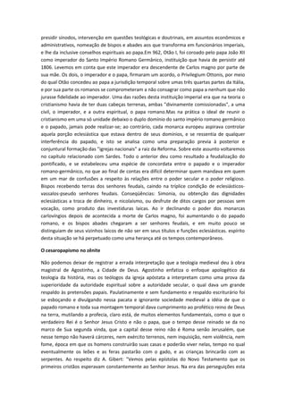 presidir sínodos, intervenção em questões teológicas e doutrinais, em assuntos econômicos e
administrativos, nomeação de bispos e abades aos que transforma em funcionários imperiais,
e lhe da inclusive conselhos espirituais ao papa.Em 962, Otão I, foi coroado pelo papa João XII
como imperador do Santo Império Romano Germânico, instituição que havia de persistir até
1806. Levemos em conta que este imperador era descendente de Carlos magno por parte de
sua mãe. Os dois, o imperador e o papa, firmaram um acordo, o Privilegium Ottonis, por meio
do qual Otão concedeu ao papa a jurisdição temporal sobre umas três quartas partes da Itália,
e por sua parte os romanos se comprometeram a não consagrar como papa a nenhum que não
jurasse fidelidade ao imperador. Uma das razões desta instituição imperial era que na teoria o
cristianismo havia de ter duas cabeças terrenas, ambas "divinamente comissionadas", a uma
civil, o imperador, e a outra espiritual, o papa romano.Mas na prática o ideal de reunir o
cristianismo em uma só unidade debaixo o duplo domínio do santo império romano germânico
e o papado, jamais pode realizar-se; ao contrário, cada monarca europeu aspirava controlar
aquela porção eclesiástica que estava dentro de seus domínios, e se ressentia de qualquer
interferência do papado, e isto se analisa como uma preparação previa à posterior e
conjuntural formação das "igrejas nacionais" a raiz da Reforma. Sobre este assunto voltaremos
no capítulo relacionado com Sardes. Todo o anterior deu como resultado a feudalização do
pontificado, e se estabeleceu uma espécie de concordata entre o papado e o imperador
romano-germânico, no que ao final de contas era difícil determinar quem mandava em quem
em um mar de confusões a respeito às relações entre o poder secular e o poder religioso.
Bispos recebendo terras dos senhores feudais, caindo na tríplice condição de eclesiásticosvassalos-pseudo senhores feudais. Conseqüências: Simonia, ou obtenção das dignidades
eclesiásticas a troca de dinheiro, e nicolaísmo, ou desfrute de ditos cargos por pessoas sem
vocação, como produto das investiduras laicas. Ao ir declinando o poder dos monarcas
carlovíngios depois de acontecida a morte de Carlos magno, foi aumentando o do papado
romano, e os bispos abades chegaram a ser senhores feudais, e em muito pouco se
distinguiam de seus vizinhos laicos de não ser em seus títulos e funções eclesiásticas. espírito
desta situação se há perpetuado como uma herança até os tempos contemporâneos.
O cesaropapismo no zênite
Não podemos deixar de registrar a errada interpretação que a teologia medieval deu à obra
magistral de Agostinho, a Cidade de Deus. Agostinho enfatiza o enfoque apologético da
teologia da história, mas os teólogos da igreja apóstata a interpretam como uma prova da
superioridade da autoridade espiritual sobre a autoridade secular, o qual dava um grande
respaldo às pretensões papais. Paulatinamente e sem fundamento e respaldo escriturário foi
se esboçando e divulgando nessa pacata e ignorante sociedade medieval a idéia de que o
papado romano e toda sua montagem temporal dava cumprimento ao profético reino de Deus
na terra, mutilando a profecia, claro está, de muitos elementos fundamentais, como o que o
verdadeiro Rei é o Senhor Jesus Cristo e não o papa, que o tempo desse reinado se da no
marco de Sua segunda vinda, que a capital desse reino não é Roma senão Jerusalém, que
nesse tempo não haverá cárceres, nem exército terrenos, nem inquisição, nem violência, nem
fome, época em que os homens construirão suas casas e poderão viver nelas, tempo no qual
eventualmente os leões e as feras pastarão com o gado, e as crianças brincarão com as
serpentes. Ao respeito diz A. Gibert: "Vemos pelas epístolas do Novo Testamento que os
primeiros cristãos esperavam constantemente ao Senhor Jesus. Na era das perseguições esta

 