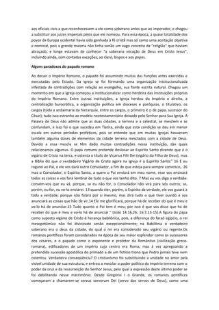 aos oficiais civis a que reconhecessem a ele como soberano antes que ao imperador, e chegou
a substituir aos juizes imperiais pelos que ele nomeou. Para essa época, a quase totalidade dos
povos da Europa ocidental havia sido ganhada à fé cristã mas só como uma aceitação objetiva
e nominal, pois a grande maioria não tinha senão um vago conceito da "religião" que haviam
abraçado, e longe estavam de conhecer "a soberana vocação de Deus em Cristo Jesus",
incluindo ainda, com contadas exceções, ao clero, bispos e aos papas.
Alguns paradoxos do papado romano
Ao decair o Império Romano, o papado foi assumindo muitas das funções antes exercidas e
executadas pelo Estado. Da Igreja se foi formando uma organização institucionalizada
infestada de contradições com relação ao evangelho, sua fonte escrita natural. Chegou um
momento em que a Igreja começou a institucionalizar como herdeira das instituições próprias
do Império Romano. Entre outras instituições, a Igreja herdou do Império o direito, a
centralização burocrática, a organização política em dioceses e paróquias, o titulativo, os
cargos (toda a andaimaria da hierarquia, entre os cargos, o primeiro é o de papa, sucessor do
César); tudo isso estranho ao modelo neotestamentário deixado pelo Senhor para Sua Igreja. A
Palavra de Deus não admite que as duas cidades, a terrena e a celestial, se mesclem e se
confundam, e isso foi o que sucedeu em Tiatira, ainda que esta condição se deu em menor
escala em outros períodos proféticos, pois se entende que em muitas igrejas houveram
também alguma doses de elementos da cidade terrena mesclados com a cidade de Deus.
Devido a essa mescla se têm dado muitas contradições nessa instituição, das quais
relacionamos algumas. O papa romano pretende deslocar ao Espírito Santo dizendo que é o
vigário de Cristo na terra, e ostenta o título de Vicarius Filii Dei (vigário do Filho de Deus), mas
a Bíblia diz que o verdadeiro Vigário de Cristo agora na Igreja é o Espírito Santo:" 16 E eu
rogarei ao Pai, e ele vos dará outro Consolador, a fim de que esteja para sempre convosco,. 26
mas o Consolador, o Espírito Santo, a quem o Pai enviará em meu nome, esse vos ensinará
todas as coisas e vos fará lembrar de tudo o que vos tenho dito. 7 Mas eu vos digo a verdade:
convém-vos que eu vá, porque, se eu não for, o Consolador não virá para vós outros; se,
porém, eu for, eu vo-lo enviarei. 13 quando vier, porém, o Espírito da verdade, ele vos guiará a
toda a verdade; porque não falará por si mesmo, mas dirá tudo o que tiver ouvido e vos
anunciará as coisas que hão de vir.14 Ele me glorificará, porque há de receber do que é meu e
vo-lo há de anunciar.15 Tudo quanto o Pai tem é meu; por isso é que vos disse que há de
receber do que é meu e vo-lo há de anunciar." (João 14:16,26; 16:7,13-15).A figura do papa
como suposto vigário de Cristo é herança babilônica, pois, a diferença do faraó egípcio, o rei
mesopotâmico não foi divinizado senão excepcionalmente; na Babilônia o verdadeiro
soberano era o deus da cidade, do qual o rei era considerado seu vigário ou regente.Os
romanos pontífices foram considerados na época de seu maior esplendor como os sucessores
dos césares, e o papado como o exponente e protetor da Românitas (civilização grecoromana), edificadores de um império cujo centro era Roma, mas à vez apregoando a
pretendida sucessão apostólica do primado e de um fictício trono que Pedro jamais teve nem
ostentou. Verdadeira conseqüência? O cristianismo foi substituindo a unidade no amor pela
visível unidade de sua estrutura, e entrou a mesclar o poder político do império terreno com o
poder da cruz e da ressurreição do Senhor Jesus, pelo qual a expressão deste último poder se
foi debilitando nesse matrimônio. Desde Gregório I o Grande, os romanos pontífices
começaram a chamarem-se servus servorum Dei (servo dos servos de Deus), como uma

 