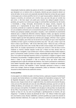 interpretação trazida dos cabelos das palavras do Senhor no evangelho quando se referiu aos
que desejavam ser os maiores entre os discípulos, dizendo que para alcançá-lo deviam ser
servos de todos. Se nos ocorre uma expressão saturada de hipocrisia na boca dos que ocupam
o trono papal, pois o romano pontífice vive em um super luxuoso palácio, rodeado de imensas
riquezas e serventes, em contraste com o Senhor Jesus, que veio não para ser servido mas
para servir, e não teve sequer uma pedra para recostar Sua cabeça.O papado romano é
paradoxo, por quanto é um sistema que navega no controvertido e proceloso mar do mundo,
a imoralidade, a intriga, fornicação, derramamento de sangue, simonia, enquanto isso
proclama ser o representante de Jesus Cristo na terra. O papado romano em seu afã
ecumenista, pretende ser o epítome da unidade, constituindo-se, os que pregam e praticam,
em uma verdadeira antinomia com os ensinamentos de quem diz representar, mas através da
história suas pomposas vaidades, presunções e atuações, o tem constituído em proeminente
obstáculo para a unidade dos diferentes sistemas religiosos cristãos, que algumas correntes
proclamam. Os papas de Roma dizem ser os mentores da paz, mas por suas ambições de poder
a história registra que têm tido poderosos exércitos para subjugar, enfrentar e fazer a guerra
às potências européias, para imitar aos reis da terra em uma época em que o mais importante
e benéfico era fazer a guerra. As Palavras do Senhor Jesus são: " Dai, pois, a César o que é de
César e a Deus o que é de Deus. " (Mt. 22:21). Além disso, disse: " Deixo-vos a paz, a minha paz
vos dou; não vo-la dou como a dá o mundo. Não se turbe o vosso coração, nem se atemorize. "
(João 14:27). As cruzadas representaram um esforço por construir o reino de Deus na terra
mediante os mesmos métodos daquele mundo que a Palavra de Deus declara estar em
inimizade com o evangelho, e que constitui por si mesmo a antítese do ideal cristão respeito à
guerra. Curiosamente, desde a primeira cruzada, empreendida pelo papa Urbano II em 1096
para ir em auxílio do imperador bizantino contra os muçulmanos e resgatar os lugares santos
na Palestina, foi prometida a "indulgência plenária" a todos os que tomaram parte nela, e vida
eterna a todos os que perdessem a vida na empresa. Diz-se que foram indiscutíveis
protagonistas para a ação da civilização dos bárbaros, mas criaram, promoveram e alentaram a
triste célebre Inquisição, página negra que começa e empobrece a história da humanidade.
Condenaram a tortura, mas mediante a "santa" Inquisição, aprovaram a tortura e a morte
contra seus inimigos, chama-se hereges, protestantes, judeus ou feiticeiros e todos os que
recusaram as falsas doutrinas do catolicismo romano.
A coroa pontifícia
A coroa papal é um símbolo do poder e de força terrena, usado para recuperar triunfalmente
os saqueios das hordas bárbaras e os embates cobiçosos de imperadores europeus do “nível”
de Napoleão Bonaparte, e para impor a vontade cesaropapista sobre as nações sobre mil
obscuros anos. O papa romano diz ser o vigário de Cristo, mas ostenta uma coroa de três pisos,
a tiara, de ouro fino adornada com cerca de umas 200 pedras preciosas, que tem um valor de
milhões de dólares, em contraste com o Senhor Jesus, que durante sua vida terrena não teve
outra coroa que a de espinhos. O verdadeiro ouro da Igreja é a vida que Deus nos da pela obra
de Seu Filho, é Sua presença em nós, e as pedras preciosas são as formas como Deus por Seu
Espírito se forja em nós, Sua obra de purificação e aperfeiçoamento no homem, até que
cheguemos " à medida da estatura da plenitude de Cristo " (cfr. Efésios 4:13b).A tiara papal
tem uma história curiosa. Nicolau I (858-867), o primeiro pontífice que soube tirar proveito às
espúrias Decretais Isidorianas, foi o papa que instaurou o costume da coroação dos sumos

 