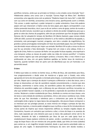 pontífices romanos, ainda que ao princípio se limitara a uma simples coroa chamada "tiara".
Hildebrando adotou uma coroa com a inscrição "Corona Regni de Manu Dei". Bonifácio
acrescentou uma segunda coroa com as palavras "Diadema imperii de manu Dei"; e João XXII
com sua corte em Avinhão, acrescentou uma terceira coroa, aperfeiçoando assim o símbolo.
Três coroas: o poder espiritual, o poder temporal e o poder eclesiástico. Esses três poderes
papais com que relacionam a tríplice coroa da tiara papal, para alguns correspondem a sua
tríplice pretensão teocrática, isto é, que se diz ser senhor e amo da igreja, senhor do mundo e
senhor do além túmulo; recordem que se adotam o direito de vender indulgências para que a
gente se salve das chamas do purgatório; além de que proclamam que fora da Igreja Católica
Romana não há salvação.Em tempos de Bonifácio VIII (Bento Gaetani), papa romano desde
1294 até 1303, sucessor do octogenário Celestino V, se fez notória a decadência do papado, e,
entretanto, este personagem irascível, arrogante, sem tato e amador da magnificência, fez
grandes e jamais promulgadas reclamações em favor da autoridade papal, mas com freqüência
saia derrotado nesses esforços por impor sua vontade. Bonifácio VIII se pôs a coroa no dia em
que fez sua atrevida e falaz declaração: "A igreja tem um corpo e uma cabeça, Cristo e o
vigário de Cristo, Pedro e o sucessor de Pedro: em seu poder há duas espadas, uma espiritual e
uma temporal; ambas as classes de poder estão nas mãos do romano pontífice". A história
assim mesmo registra que este personagem praticou a bruxaria. Mas o mais infame é que
professando ser ateu, em um gesto blasfemo apelidou ao Senhor Jesus de mentiroso e
hipócrita, quando também disse ter parte com ele (Bonifácio) que era um homicida e um
pervertido sexual.
O clero
É bíblico que todos os crentes no Senhor Jesus, os filhos de Deus, são sacerdotes para Deus,
mas progressivamente e desde antes de mesclar-se a Igreja com o Estado, esta vinha
agrupando em torno do clero guiado e orientado pelos bispos, e constituído preferencialmente
por eles. Depois que a começos do século II começara a diferenciar o clero dos laicos, com o
tempo se desenvolveu um tipo de sacerdócio copiado conscientemente, o mesmo que atos
litúrgicos, vestimentas e outras coisas, do sacerdócio judaico dos tempos pré-cristãos e a
influência do sacerdócio pagão, com a diferença de que ofereciam sacrifícios incruentos no
altar que também haviam copiado, e se foi perdendo a expressão do sacerdócio de todos os
crentes. Mudaram a ordem estabelecida por Deus, dividindo os crentes em duas classes: uma
de laicos e outra dotada de vestiduras sacerdotais, mitra e até coroa e vestiduras reais. Ainda
antes de que fora decretada a tolerância para o cristianismo por parte do Estado, e
submergida ainda a Igreja na negra época das perseguições, não poucos bispos começaram a
se interessar por seu prestígio pessoal, as vezes imersos em intrigas e pompas do tipo dos
dignitários imperiais, o mesmo poder antagônico que crucificou a Jesus.Se foi introduzindo em
muitas partes do Império que nesses imponentes edifícios ou templos erigidos depois de
Constantino, houvera um santuário que contivera o altar, o trono do bispo e os assentos do
clero, tudo separado por uma divisória para que os laicos não pudessem entrar até lá. Os
homens, deixando de lado o estabelecido por Deus de que em cada igreja local se
estabelecessem bispos (palavra sinônima de pastor, ancião e presbítero), preferiram que o
cargo de bispo fosse o de um ministro de uma grande cidade, que tinha um trono (cátedra)
para sentar-se, e um magnífico templo (catedral), desde o qual exercia autoridade sobre as
igrejas de uma região. O desenvolvimento hierárquico do clero sem dúvida recebeu a

 