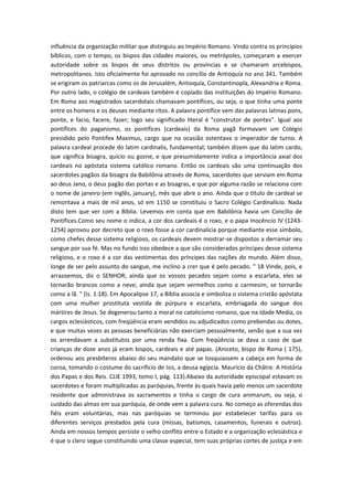 influência da organização militar que distinguiu ao Império Romano. Vindo contra os princípios
bíblicos, com o tempo, os bispos das cidades maiores, ou metrópoles, começaram a exercer
autoridade sobre os bispos de seus distritos ou províncias e se chamaram arcebispos,
metropolitanos. Isto oficialmente foi aprovado no concílio de Antioquía no ano 341. Também
se erigiram os patriarcas como os de Jerusalém, Antioquía, Constantinopla, Alexandria e Roma.
Por outro lado, o colégio de cardeais também é copiado das instituições do Império Romano.
Em Roma aos magistrados sacerdotais chamavam pontífices, ou seja, o que tinha uma ponte
entre os homens e os deuses mediante ritos. A palavra pontífice vem das palavras latinas pons,
ponte, e facio, facere, fazer; logo seu significado literal é "construtor de pontes". Igual aos
pontífices do paganismo, os pontífices (cardeais) da Roma pagã formavam um Colégio
presidido pelo Pontifex Maximus, cargo que na ocasião ostentava o imperador de turno. A
palavra cardeal procede do latim cardinalis, fundamental; também dizem que do latim cardo,
que significa bisagra, quicio ou gozne, e que presumidamente indica a importância axial dos
cardeais no apóstata sistema católico romano. Então os cardeais são uma continuação dos
sacerdotes pagãos da bisagra da Babilônia através de Roma, sacerdotes que serviam em Roma
ao deus Jano, o deus pagão das portas e as bisagras, e que por alguma razão se relaciona com
o nome de janeiro (em inglês, january), mês que abre o ano. Ainda que o título de cardeal se
remontava a mais de mil anos, só em 1150 se constituiu o Sacro Colégio Cardinalício. Nada
disto tem que ver com a Bíblia. Levemos em conta que em Babilônia havia um Concílio de
Pontífices.Como seu nome o indica, a cor dos cardeais é o roxo, e o papa Inocêncio IV (12431254) aprovou por decreto que o roxo fosse a cor cardinalícia porque mediante esse símbolo,
como chefes desse sistema religioso, os cardeais devem mostrar-se dispostos a derramar seu
sangue por sua fé. Mas no fundo isso obedece a que são considerados príncipes desse sistema
religioso, e o roxo é a cor das vestimentas dos príncipes das nações do mundo. Além disso,
longe de ser pelo assunto do sangue, me inclino a crer que é pelo pecado. " 18 Vinde, pois, e
arrazoemos, diz o SENHOR; ainda que os vossos pecados sejam como a escarlata, eles se
tornarão brancos como a neve; ainda que sejam vermelhos como o carmesim, se tornarão
como a lã. " (Is. 1:18). Em Apocalipse 17, a Bíblia associa e simboliza o sistema cristão apóstata
com uma mulher prostituta vestida de púrpura e escarlata, embriagada do sangue dos
mártires de Jesus. Se degenerou tanto a moral no catolicismo romano, que na Idade Media, os
cargos eclesiásticos, com freqüência eram vendidos ou adjudicados como prebendas ou dotes,
e que muitas vezes as pessoas beneficiárias não exerciam pessoalmente, senão que a sua vez
os arrendavam a substitutos por uma renda fixa. Com freqüência se dava o caso de que
crianças de doze anos já eram bispos, cardeais e até papas. (Aniceto, bispo de Roma ( 175),
ordenou aos presbíteros abaixo do seu mandato que se tosquiassem a cabeça em forma de
coroa, tomando o costume do sacrifício de Isis, a deusa egípcia. Maurício da Châtre. A História
dos Papas e dos Reis. CLIE 1993, tomo I, pág. 113).Abaixo da autoridade episcopal estavam os
sacerdotes e foram multiplicadas as paróquias, frente às quais havia pelo menos um sacerdote
residente que administrava os sacramentos e tinha o cargo de cura animarum, ou seja, o
cuidado das almas em sua paróquia, de onde vem a palavra cura. No começo as oferendas dos
fiéis eram voluntárias, mas nas paróquias se terminou por estabelecer tarifas para os
diferentes serviços prestados pela cura (missas, batismos, casamentos, funerais e outros).
Ainda em nossos tempos persiste o velho conflito entre o Estado e a organização eclesiástica e
é que o clero segue constituindo uma classe especial, tem suas próprias cortes de justiça e em

 