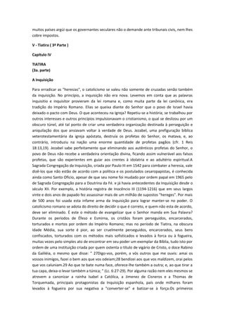 muitos países argúi que os governantes seculares não o demande ante tribunais civis, nem lhes
cobre impostos.
V - Tiatira ( 3ª Parte )
Capítulo IV
TIATIRA
(3a. parte)
A Inquisição
Para erradicar as "heresias", o catolicismo se valeu não somente de cruzadas senão também
da inquisição. No princípio, a inquisição não era nova. Levemos em conta que as palavras
inquisitio e inquisitor provieram da lei romana e, como muita parte da lei canônica, era
tradição do Império Romano. Elias se queixa diante do Senhor que o povo de Israel havia
deixado o pacto com Deus. O que aconteceu na Igreja? Repetiu-se a história; se trabalhou por
outros interesses e outros princípios impulsionavam o cristianismo, o qual se deslizou por um
obscuro túnel, até tal ponto de criar uma verdadeira organização destinada à perseguição e
aniquilação dos que ansiavam voltar à verdade de Deus. Jezabel, uma prefiguração bíblica
veterotestamentária da igreja apóstata, destruía os profetas do Senhor, os matava, e, ao
contrário, introduziu na nação uma enorme quantidade de profetas pagãos (cfr. 1 Reis
18:13,19). Jezabel sabe perfeitamente que eliminando aos autênticos profetas do Senhor, o
povo de Deus não recebe a verdadeira orientação divina, ficando assim vulnerável aos falsos
profetas, que são experientes em guiar aos crentes à idolatria e ao adultério espiritual.A
Sagrada Congregação da Inquisição, criada por Paulo III em 1542 para combater a heresia, vale
dizê-los que não estão de acordo com a política e os postulados cesaropapistas, é conhecida
ainda como Santo Oficio, apesar de que seu nome foi mudado por ordem papal em 1965 pelo
de Sagrada Congregação para a Doutrina da Fé. e já havia antecedentes da Inquisição desde o
século XII. Por exemplo, a história registra de Inocêncio III (1194-1216) que em seus largos
vinte e dois anos de papado fez assassinar mais de um milhão de supostos "hereges". Por mais
de 500 anos foi usada esta infame arma da Inquisição para lograr manter-se no poder. O
catolicismo romano se adota do direito de decidir o que é correto, e quem não esta de acordo,
deve ser eliminado. É este o método de evangelizar que o Senhor manda em Sua Palavra?
Durante os períodos de Éfeso e Esmirna, os cristãos foram perseguidos, encarcerados,
torturados e mortos por ordem do Império Romano; mas no período de Tiatira, na obscura
Idade Média, sua sorte é pior, ao ser cruelmente perseguidos, encarcerados, seus bens
confiscados, torturados com os métodos mais sofisticados e levados à forca ou à fogueira,
muitas vezes pelo simples ato de encontrar em seu poder um exemplar da Bíblia, tudo isto por
ordem de uma instituição criada por quem ostenta o título de vigário de Cristo, o doce Rabino
da Galiléia, o mesmo que disse: " 27Digo-vos, porém, a vós outros que me ouvis: amai os
vossos inimigos, fazei o bem aos que vos odeiam;28 bendizei aos que vos maldizem, orai pelos
que vos caluniam.29 Ao que te bate numa face, oferece-lhe também a outra; e, ao que tirar a
tua capa, deixa-o levar também a túnica; " (Lc. 6:27-29). Por alguma razão nem eles mesmos se
atrevem a canonizar a rainha Isabel a Católica, a Jimenez de Cisneros e a Thomas de
Torquemada, principais protagonistas da Inquisição espanhola, país onde milhares foram
levados à fogueira por sua negativa a "converter-se" e batizar-se à força.Os primeiros

 