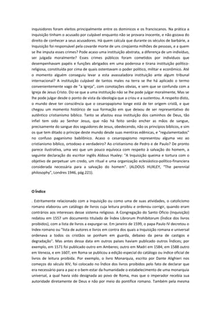 inquisidores foram eleitos principalmente entre os dominicos e os franciscanos. Na prática a
inquisição tinham o acusado por culpável enquanto não se provara inocente, e não gozava do
direito de conhecer a seus acusadores. Há quem calcula que durante os séculos de barbárie, a
Inquisição foi responsável pela covarde morte de uns cinqüenta milhões de pessoas, e a quem
se lhe imputa esses crimes? Pode acaso uma instituição abstrata, a diferença de um indivíduo,
ser julgada moralmente? Esses crimes públicos foram cometidos por indivíduos que
desempenhavam papéis e funções abrigados em uma poderosa e tirana instituição políticoreligiosa, constituída por cima de quais ostentavam o poder político, militar e econômico. Até
o momento alguém conseguiu levar a esta avassaladora instituição ante algum tribunal
internacional? A instituição culpável de tantos males na terra se lhe há aplicado o termo
convenientemente vago de "a Igreja", com conotações obvias, e sem que se confunda com a
Igreja de Jesus Cristo. Diz-se que a uma instituição não se lhe pode julgar moralmente, Mas se
lhe pode julgar desde o ponto de vista da ideologia que a criou e a sustentou. A respeito disto,
o mundo deve ter consciência que o cesaropapismo longe está de ter origem cristã, e que
chegou um momento histórico de sua formação em que deixou de ser representativo do
autêntico cristianismo bíblico. Tanto se afastou essa instituição dos caminhos de Deus, tão
infiel tem sido ao Senhor Jesus, que não há feito senão encher as mãos de sangue,
precisamente do sangue dos seguidores de Jesus, obedecendo, não os princípios bíblicos, e sim
os que tem ditado o príncipe deste mundo desde suas mentiras edênicas, e "regulamentados"
no confuso paganismo babilônico. Acaso o cesaropapismo representou alguma vez ao
cristianismo bíblico, ortodoxo e verdadeiro? Ao cristianismo de Pedro e de Paulo? De pronto
parece ilustrativa, uma vez que um pouco equívoca com respeito à salvação do homem, a
seguinte declaração do escritor inglês Aldous Huxley: "A Inquisição queima e tortura com o
objetivo de perpetuar um credo, um ritual e uma organização eclesiástico-político-financiera
considerada necessária para a salvação do homem". (ALDOUS HUXLEY, "The perennial
philosophy", Londres 1946, pág.221).

O Índice
. Estritamente relacionado com a Inquisição ou como uma de suas atividades, o catolicismo
romano elaborou um catálogo de livros cuja leitura proibiu e ordenou corrigir, quando eram
contrários aos interesses desse sistema religioso. A Congregação do Santo Oficio (Inquisição)
redatou em 1557 um documento titulado de Índex Librorum Prohibitorum (Índice dos livros
proibidos), com a lista de livros a expurgar-se. Em janeiro de 1599, o papa Paulo IV decretou o
Index romano ou "lista de autores e livros em contra dos quais a Inquisição romana e universal
ordenava a todos os cristãos se ponham em guarda, debaixo da pena de castigos e
degradação". Mas antes dessa data em outros países haviam publicado outros Índices; por
exemplo, em 1571 foi publicado outro em Amberes; outro em Madri em 1584; em 1588 outro
em Veneza, e em 1607, em Roma se publicou a edição especial do catálogo ou índice oficial de
livros de leitura proibida. Por exemplo, o livro Monarquia, escrito por Dante Alighieri nos
começos do século XIV, foi colocado no Índice dos livros proibidos pelo fato de declarar que
era necessário para a paz e o bem estar da humanidade o estabelecimento de uma monarquia
universal, a qual havia sido designada ao povo de Roma, mas que o imperador recebia sua
autoridade diretamente de Deus e não por meio do pontífice romano. Também pela mesma

 